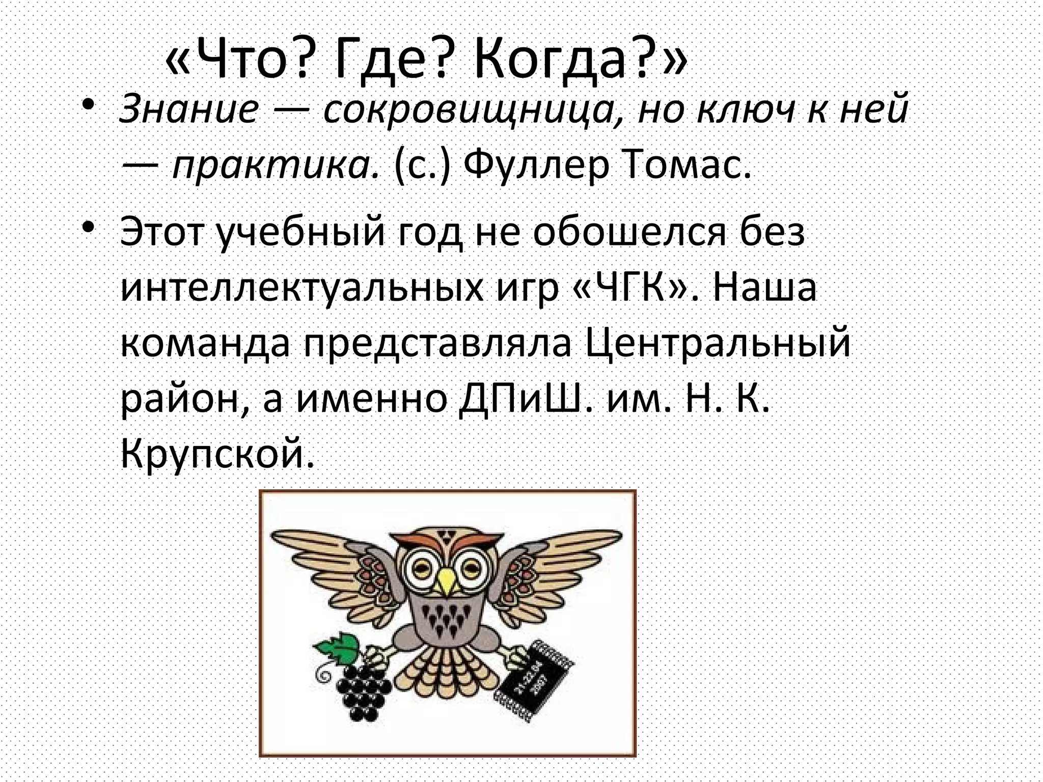 «Что? Где? Когда?»
• Знание — сокровищница, но ключ к ней
  — практика. (с.) Фуллер Томас.
• Этот учебный год не обошелся без
  интеллектуальных игр «ЧГК». Наша
  команда представляла Центральный
  район, а именно ДПиШ. им. Н. К.
  Крупской.
 