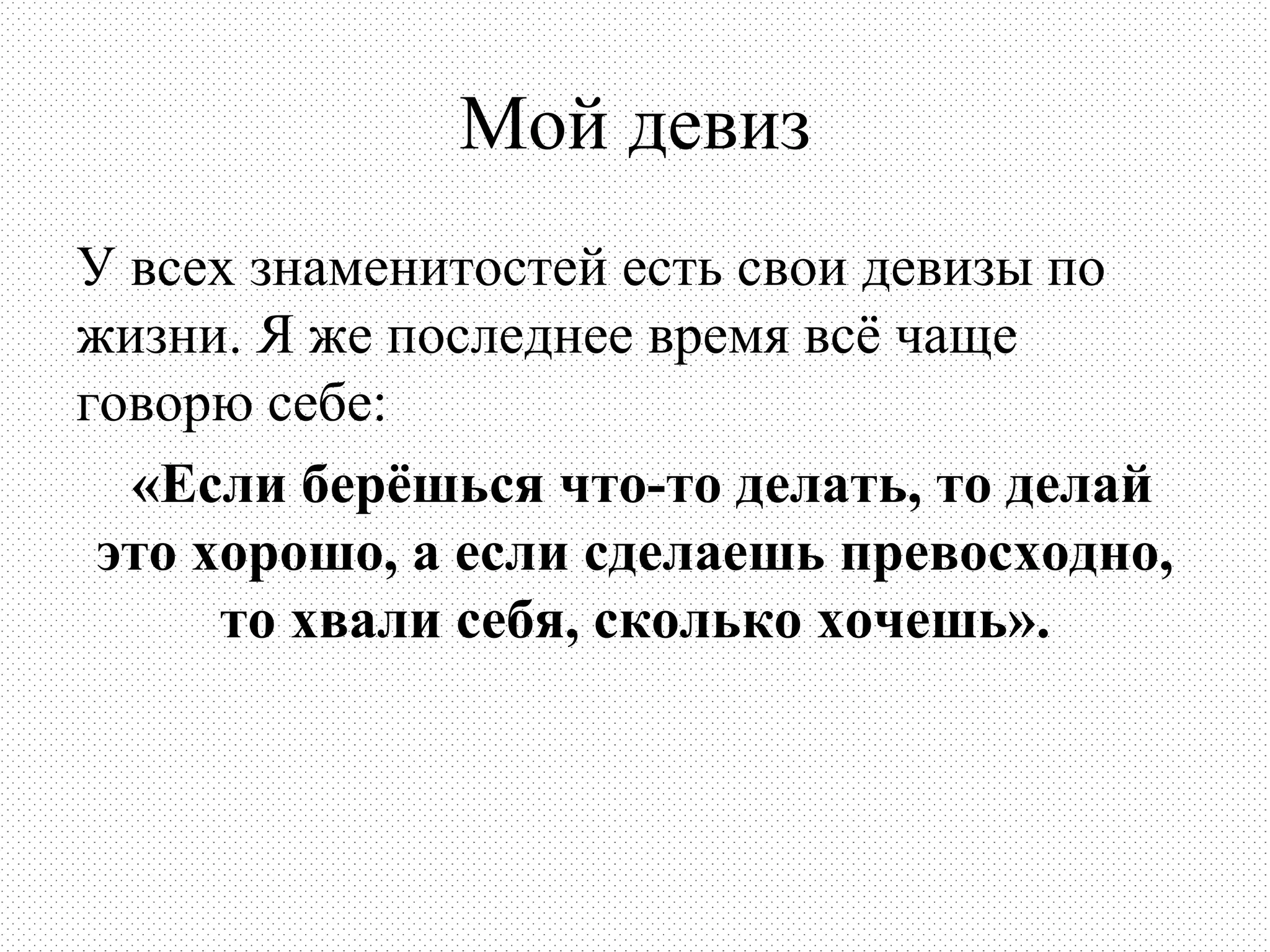 Мой девиз
У всех знаменитостей есть свои девизы по
жизни. Я же последнее время всё чаще
говорю себе:
  «Если берёшься что-то делать, то делай
 это хорошо, а если сделаешь превосходно,
      то хвали себя, сколько хочешь».
 
