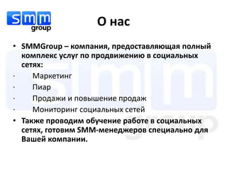О нас
• SMMGroup – компания, предоставляющая полный
  комплекс услуг по продвижению в социальных
  сетях:
·    Маркетинг
·    Пиар
·    Продажи и повышение продаж
·    Мониторинг социальных сетей
• Также проводим обучение работе в социальных
  сетях, готовим SMM-менеджеров специально для
  Вашей компании.
 