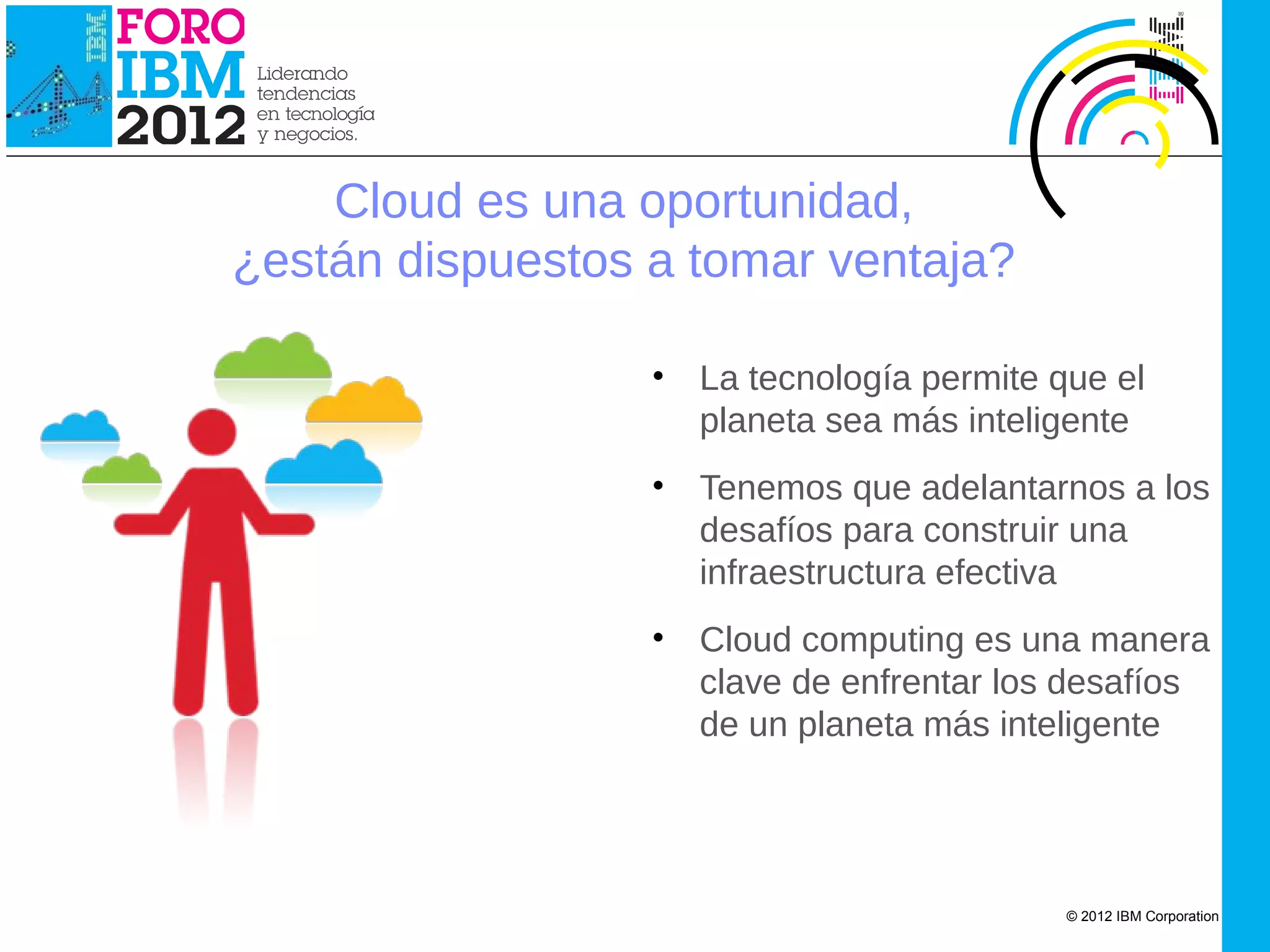 IBM Cloud Computing




                          Cloud es una oportunidad,
                      ¿están dispuestos a tomar ventaja?

                                        •   La tecnología permite que el
                                            planeta sea más inteligente
                                        •   Tenemos que adelantarnos a los
                                            desafíos para construir una
                                            infraestructura efectiva
                                        •   Cloud computing es una manera
                                            clave de enfrentar los desafíos
                                            de un planeta más inteligente




                                                                   © 2012 IBM Corporation
 