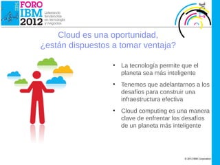 IBM Cloud Computing




                          Cloud es una oportunidad,
                      ¿están dispuestos a tomar ventaja?

                                        •   La tecnología permite que el
                                            planeta sea más inteligente
                                        •   Tenemos que adelantarnos a los
                                            desafíos para construir una
                                            infraestructura efectiva
                                        •   Cloud computing es una manera
                                            clave de enfrentar los desafíos
                                            de un planeta más inteligente




                                                                   © 2012 IBM Corporation
 
