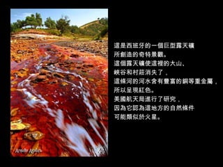 這是西班牙的一個巨型露天礦
所創造的奇特景觀。
這個露天礦使這裡的大山、
峽谷和村莊消失了，
這條河的河水含有豐富的銅等重金屬，
所以呈現紅色。
美國航天局進行了研究，
因為它認為這地方的自然條件
可能類似於火星。
 