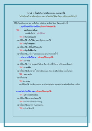 ใบงานที่ 10 เรื่อง คิดวิเคราะห์สร้างทางเลือก และเกณฑ์ที่ใช้
       ให้นักเรียนสร้างทางเลือกอย่างหลากหลาย โดยเลือกวิธีที่ทากิจกรรมที่กาหนดให้ต่อไปนี้

ให้นักเรียนเลือกกระบวนการหรือกิจกรรมที่ต้องน่าจะทาได้ เมื่อทากิจกรรมต่อไปนี้
           1. ปลูกไม้ดอกไม้ประดับที่บ้าน (ต้องตอบให้ครบทุกวิธี)
   วิธีที่ 1 ปลูกในกระถางดินเผา
                      เกณฑ์ที่เลือกใช้ ... พื้นที่มีจากัด ...
           วิธีที่ 2 ปลูกในกระบะไม้
    เกณฑ์ที่เลือกใช้ ...เป็นไม้ที่สามารถปลูกในกระบะได้
           วิธีที่ 3 ปลูกในร่องสวน
    เกณฑ์ที่เลือกใช้ ....ใช้พื้นที่ให้ประหยัด
           วิธีที่ 4 ปลูกพื้นที่ข้างบ้าน
    เกณฑ์ที่เลือกใช้ ....เพื่อความสวยงามตกแต่งบ้าน ประหยัดพื้นที่
           2. เก็บอาหารให้อยู่ได้นาน ๆ (ต้องตอบให้ครบทุกวิธี)
           วิธีที่ 1 ดองเค็ม
    เกณฑ์ที่เลือกใช้ ...ใช้สารปรุงแต่งให้มีรส เค็ม อุปกรณ์ที่ใช้ดองควรเป็นพวกเครื่องแก้ว
           วิธีที่ 2 การแช่อิ่ม
    เกณฑ์ที่เลือกใช้ เป็นการใส่น้าตาลในปริมาณมาก โดยการแช่ในน้าเชื่อม และเพิ่มความ
         วิธีที่ 3 การรมควัน
    เกณฑ์ที่เลือกใช้
           วิธีที่ 4 การกวน
        เกณฑ์ที่เลือกใช้ เป็นวิธีการถนอมอาหารโดยนาพืชผักมาผสมกับน้าตาลโดยเคี่ยวด้วยความร้อน

  3. ตกแต่งห้องเรียนให้สวยงาม (ต้องตอบให้ครบทุกวิธี)
       วิธีที่ 1 บริเวณหน้าห้องเรียน
   เกณฑ์ที่เลือกใช้ สะอาด แจกันดอกไม้
       วิธีที่ 2 บริเวณบานหน้าต่างและประตู
   เกณฑ์ที่เลือกใช้ สะอาด หาโมบายมาห้อย
       วิธีที่ 3 บริเวณโต๊ะ เก้าอี้
 