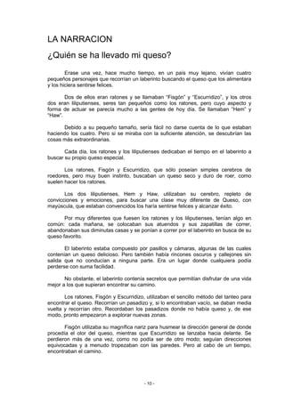 LA NARRACION
¿Quién se ha llevado mi queso?
        Erase una vez, hace mucho tiempo, en un país muy lejano, vivían cuatro
pequeños personajes que recorrían un laberinto buscando el queso que los alimentara
y los hiciera sentirse felices.

       Dos de ellos eran ratones y se llamaban “Fisgón” y “Escurridizo”, y los otros
dos eran liliputienses, seres tan pequeños como los ratones, pero cuyo aspecto y
forma de actuar se parecía mucho a las gentes de hoy día. Se llamaban “Hem” y
“Haw”.

      Debido a su pequeño tamaño, sería fácil no darse cuenta de lo que estaban
haciendo los cuatro. Pero si se miraba con la suficiente atención, se descubrían las
cosas más extraordinarias.

       Cada día, los ratones y los liliputienses dedicaban el tiempo en el laberinto a
buscar su propio queso especial.

       Los ratones, Fisgón y Escurridizo, que sólo poseían simples cerebros de
roedores, pero muy buen instinto, buscaban un queso seco y duro de roer, como
suelen hacer los ratones.

       Los dos liliputienses, Hem y Haw, utilizaban su cerebro, repleto de
convicciones y emociones, para buscar una clase muy diferente de Queso, con
mayúscula, que estaban convencidos los haría sentirse felices y alcanzar éxito.

       Por muy diferentes que fuesen los ratones y los liliputienses, tenían algo en
común: cada mañana, se colocaban sus atuendos y sus zapatillas de correr,
abandonaban sus diminutas casas y se ponían a correr por el laberinto en busca de su
queso favorito.

       El laberinto estaba compuesto por pasillos y cámaras, algunas de las cuales
contenían un queso delicioso. Pero también había rincones oscuros y callejones sin
salida que no conducían a ninguna parte. Era un lugar donde cualquiera podía
perderse con suma facilidad.

       No obstante, el laberinto contenía secretos que permitían disfrutar de una vida
mejor a los que supieran encontrar su camino.

       Los ratones, Fisgón y Escurridizo, utilizaban el sencillo método del tanteo para
encontrar el queso. Recorrían un pasadizo y, si lo encontraban vacío, se daban media
vuelta y recorrían otro. Recordaban los pasadizos donde no había queso y, de ese
modo, pronto empezaron a explorar nuevas zonas.

       Fisgón utilizaba su magnífica nariz para husmear la dirección general de donde
procedía el olor del queso, mientras que Escurridizo se lanzaba hacia delante. Se
perdieron más de una vez, como no podía ser de otro modo; seguían direcciones
equivocadas y a menudo tropezaban con las paredes. Pero al cabo de un tiempo,
encontraban el camino.




                                         - 10 -
 