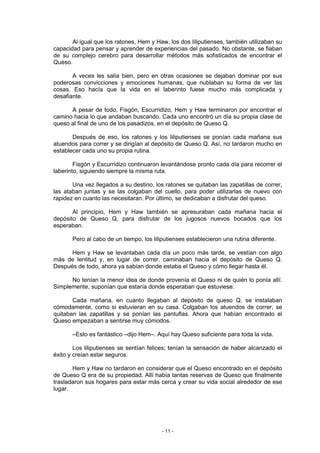 Al igual que los ratones, Hem y Haw, los dos liliputienses, también utilizaban su
capacidad para pensar y aprender de experiencias del pasado. No obstante, se fiaban
de su complejo cerebro para desarrollar métodos más sofisticados de encontrar el
Queso.

       A veces les salía bien, pero en otras ocasiones se dejaban dominar por sus
poderosas convicciones y emociones humanas, que nublaban su forma de ver las
cosas. Eso hacía que la vida en el laberinto fuese mucho más complicada y
desafiante.

      A pesar de todo, Fisgón, Escurridizo, Hem y Haw terminaron por encontrar el
camino hacia lo que andaban buscando. Cada uno encontró un día su propia clase de
queso al final de uno de los pasadizos, en el depósito de Queso Q.

       Después de eso, los ratones y los liliputienses se ponían cada mañana sus
atuendos para correr y se dirigían al depósito de Queso Q. Así, no tardaron mucho en
establecer cada uno su propia rutina.

        Fisgón y Escurridizo continuaron levantándose pronto cada día para recorrer el
laberinto, siguiendo siempre la misma ruta.

       Una vez llegados a su destino, los ratones se quitaban las zapatillas de correr,
las ataban juntas y se las colgaban del cuello, para poder utilizarlas de nuevo con
rapidez en cuanto las necesitaran. Por último, se dedicaban a disfrutar del queso.

       Al principio, Hem y Haw también se apresuraban cada mañana hacia el
depósito de Queso Q, para disfrutar de los jugosos nuevos bocados que los
esperaban.

       Pero al cabo de un tiempo, los liliputienses establecieron una rutina diferente.

      Hem y Haw se levantaban cada día un poco más tarde, se vestían con algo
más de lentitud y, en lugar de correr, caminaban hacia el depósito de Queso Q.
Después de todo, ahora ya sabían donde estaba el Queso y cómo llegar hasta él.

      No tenían la menor idea de donde provenía el Queso ni de quién lo ponía allí.
Simplemente, suponían que estaría donde esperaban que estuviese.

       Cada mañana, en cuanto llegaban al depósito de queso Q, se instalaban
cómodamente, como si estuvieran en su casa. Colgaban los atuendos de correr, se
quitaban las zapatillas y se ponían las pantuflas. Ahora que habían encontrado el
Queso empezaban a sentirse muy cómodos.

       –Esto es fantástico –dijo Hem–. Aquí hay Queso suficiente para toda la vida.

        Los liliputienses se sentían felices; tenían la sensación de haber alcanzado el
éxito y creían estar seguros.

       Hem y Haw no tardaron en considerar que el Queso encontrado en el depósito
de Queso Q era de su propiedad. Allí había tantas reservas de Queso que finalmente
trasladaron sus hogares para estar más cerca y crear su vida social alrededor de ese
lugar.




                                          - 11 -
 