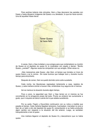 Para sentirse todavía más cómodos, Hem y Haw decoraron las paredes con
frases y hasta dibujaron imágenes del Queso a su alrededor, lo que los hacia sonreír.
Una de aquellas frases decía:




                                Tener Queso
                                te hace feliz




      A veces, Hem y Haw invitaban a sus amigos para que contemplaran su montón
de Queso en el depósito de queso Q, lo mostraban con orgullo y decían: “Bonito
Queso, ¿verdad?”. Algunas veces los compartían con sus amigos. Otras veces no.

       –Nos merecemos este Queso –dijo Hem, al tiempo que tomaba un trozo de
queso fresco y se lo comía–. Sin duda tuvimos que trabajar duro y durante mucho
tiempo para encontrarlo.

         Después de comer, Hem se quedó dormido como solía sucederle.

      Cada noche, los liliputienses regresaban lentamente a casa, repletos de
Queso, y cada mañana volvían a buscar más, sintiéndose muy seguros de sí mismos.

         Así se mantuvo la situación durante algún tiempo.

        Poco a poco, la seguridad que Hem y Haw tenían en sí mismos se fue
convirtiendo en la arrogancia propia del éxito. Pronto se sintieron tan sumamente a
gusto, que ni siquiera se dieron cuenta de lo que estaba sucediendo.


        Por su parte, Fisgón y Escurridizo continuaron con su rutina a medida que
pasaba el tiempo. Cada mañana llegaban temprano, husmeaban, marcaban la zona e
iban de un lado a otro del depósito de queso Q, comprobando si se había producido
algún cambio con respecto a la situación del día anterior. Luego, se sentaban
tranquilamente a roer el queso.

         Una mañana llegaron al depósito de Queso Q y descubrieron que no había
queso.



                                          - 12 -
 