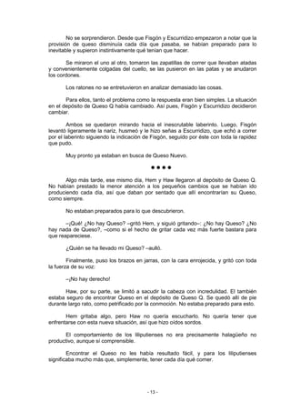 No se sorprendieron. Desde que Fisgón y Escurridizo empezaron a notar que la
provisión de queso disminuía cada día que pasaba, se habían preparado para lo
inevitable y supieron instintivamente qué tenían que hacer.

       Se miraron el uno al otro, tomaron las zapatillas de correr que llevaban atadas
y convenientemente colgadas del cuello, se las pusieron en las patas y se anudaron
los cordones.

       Los ratones no se entretuvieron en analizar demasiado las cosas.

       Para ellos, tanto el problema como la respuesta eran bien simples. La situación
en el depósito de Queso Q había cambiado. Así pues, Fisgón y Escurridizo decidieron
cambiar.

        Ambos se quedaron mirando hacia el inescrutable laberinto. Luego, Fisgón
levantó ligeramente la nariz, husmeó y le hizo señas a Escurridizo, que echó a correr
por el laberinto siguiendo la indicación de Fisgón, seguido por éste con toda la rapidez
que pudo.

       Muy pronto ya estaban en busca de Queso Nuevo.

                                           llll

       Algo más tarde, ese mismo día, Hem y Haw llegaron al depósito de Queso Q.
No habían prestado la menor atención a los pequeños cambios que se habían ido
produciendo cada día, así que daban por sentado que allí encontrarían su Queso,
como siempre.

       No estaban preparados para lo que descubrieron.

       –¡Qué! ¿No hay Queso? –gritó Hem, y siguió gritando–: ¿No hay Queso? ¿No
hay nada de Queso?, –como si el hecho de gritar cada vez más fuerte bastara para
que reapareciese.

       ¿Quién se ha llevado mi Queso? –aulló.

        Finalmente, puso los brazos en jarras, con la cara enrojecida, y gritó con toda
la fuerza de su voz:

       –¡No hay derecho!

       Haw, por su parte, se limitó a sacudir la cabeza con incredulidad. El también
estaba seguro de encontrar Queso en el depósito de Queso Q. Se quedó allí de pie
durante largo rato, como petrificado por la conmoción. No estaba preparado para esto.

       Hem gritaba algo, pero Haw no quería escucharlo. No quería tener que
enfrentarse con esta nueva situación, así que hizo oídos sordos.

       El comportamiento de los liliputienses no era precisamente halagüeño no
productivo, aunque sí comprensible.

        Encontrar el Queso no les había resultado fácil, y para los liliputienses
significaba mucho más que, simplemente, tener cada día qué comer.




                                         - 13 -
 