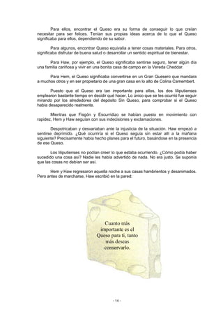 Para ellos, encontrar el Queso era su forma de conseguir lo que creían
necesitar para ser felices. Tenían sus propias ideas acerca de lo que el Queso
significaba para ellos, dependiendo de su sabor.

        Para algunos, encontrar Queso equivalía a tener cosas materiales. Para otros,
significaba disfrutar de buena salud o desarrollar un sentido espiritual de bienestar.

       Para Haw, por ejemplo, el Queso significaba sentirse seguro, tener algún día
una familia cariñosa y vivir en una bonita casa de campo en la Vereda Cheddar.

      Para Hem, el Queso significaba convertirse en un Gran Quesero que mandara
a muchos otros y en ser propietario de una gran casa en lo alto de Colina Camembert.

       Puesto que el Queso era tan importante para ellos, los dos liliputienses
emplearon bastante tiempo en decidir qué hacer. Lo único que se les ocurrió fue seguir
mirando por los alrededores del depósito Sin Queso, para comprobar si el Queso
había desaparecido realmente.

       Mientras que Fisgón y Escurridizo se habían puesto en movimiento con
rapidez, Hem y Haw seguían con sus indecisiones y exclamaciones.

       Despotricaban y desvariaban ante la injusticia de la situación. Haw empezó a
sentirse deprimido. ¿Qué ocurriría si el Queso seguía sin estar allí a la mañana
siguiente? Precisamente había hecho planes para el futuro, basándose en la presencia
de ese Queso.

       Los liliputienses no podían creer lo que estaba ocurriendo. ¿Cómo podía haber
sucedido una cosa así? Nadie les había advertido de nada. No era justo. Se suponía
que las cosas no debían ser así.

      Hem y Haw regresaron aquella noche a sus casas hambrientos y desanimados.
Pero antes de marcharse, Haw escribió en la pared:




                                   Cuanto más
                                 importante es el
                                Queso para ti, tanto
                                   más deseas
                                   conservarlo.




                                        - 14 -
 