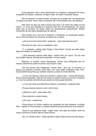 Al día siguiente, Hem y Haw abandonaron sus hogares y regresaron de nuevo
al depósito Sin Queso, confiando, de algún modo, en volver a encontrar Queso.

       Pero la situación no había variado; el Queso ya no estaba allí. Los liliputienses
no sabían que hacer. Hem y Haw se quedaron allí, inmovilizados como dos estatuas.

      Haw cerró los ojos con toda la fuerza que pudo y se cubrió las orejas con las
manos. Lo único que deseaba era bloquear todo tipo de percepciones. No quería
saber que la provisión de Queso había ido disminuyendo gradualmente. Estaba
convencido de que había desaparecido de repente.

       Hem analizó una y otra vez la situación y, finalmente, su complicado cerebro,
con su enorme sistema de creencias, se afianzó en su lógica.

       –¿Por qué me han hecho esto? –preguntó–. ¿Qué está pasando aquí?

       Haw abrió los ojos, miró a su alrededor y dijo:

       –Y, a propósito, ¿dónde están Fisgón y Escurridizo? ¿Crees que ellos saben
algo que nosotros no sepamos?

       –¿Qué demonios podrían saber ellos? –replicó Hem con sorna–. No son más
que simples ratones. Escasamente responden a lo que sucede.

       Nosotros, en cambio, somos liliputienses. Somos más inteligentes que los
ratones. Deberíamos poder encontrar una solución a esto.

       –Sé que somos más inteligentes –asintió Haw–, pero por el momento no
parece que estemos actuando como tales. Las cosas están cambiando aquí, Hem.
Quizá también tengamos que cambiar nosotros y actuar de modo diferente.

        –¿Y por qué íbamos a tener que cambiar? –replicó Hem–. Somos liliputienses.
Somos seres especiales. Este tipo de cosas no debería habernos ocurrido a nosotros
y, si nos ha sucedido, tendríamos que sacarle al menos algún beneficio.

       –¿Y por qué crees que deberíamos obtener un beneficio? –preguntó Haw.

       –Porque tenemos derecho a ello –afirmó Hem.

       –¿Derecho a qué? –quiso saber Haw

       –Pues derecho a nuestro Queso.

       –¿Por qué? –insistió Haw

      –Pues porque no fuimos nosotros los causantes de este problema –contestó
Hem–. Alguien lo ha provocado, y nosotros deberíamos aprovecharnos de la situación.

       –Quizá lo que debamos hacer –sugirió Haw– sea dejar de analizar tanto las
cosas y ponernos a buscar algo de Queso Nuevo.

       –Ah, no –exclamó Hem–. Estoy decidido a llegar hasta el fondo de este asunto.




                                          - 15 -
 