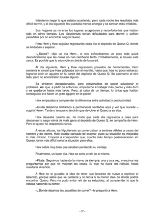 Intentaron negar lo que estaba ocurriendo, pero cada noche les resultaba más
difícil dormir, y al día siguiente les quedaba menos energía y se sentían más irritables.

       Sus hogares ya no eran los lugares acogedores y reconfortantes que habían
sido en otros tiempos. Los liliputienses tenían dificultades para dormir y sufrían
pesadillas por no encontrar ningún Queso.

        Pero Hem y Haw seguían regresando cada día al depósito de Queso Q, donde
se limitaban a esperar.

       –¿Sabes? –dijo un día Hem–, si nos esforzásemos un poco más quizá
descubriríamos que las cosas no han cambiado tanto. Probablemente, el Queso esta
cerca. Es posible que lo escondieran detrás de la pared.

       Al día siguiente, Hem y Haw regresaron provistos de herramientas. Hem
sostenía el cincel que Haw golpeaba con el martillo, hasta que, tras no poco esfuerzo,
lograron abrir un agujero en la pared del depósito de Queso Q. Se asomaron al otro
lado, pero no encontraron Queso alguno.

       Se sintieron decepcionados, pero convencidos de poder solucionar el
problema. Así que, a partir de entonces, empezaron a trabajar más pronto y más duro
y se quedaron hasta más tarde. Pero, al cabo de un tiempo, lo único que habían
conseguido era hacer un gran agujero en la pared.

       Haw empezaba a comprender la diferencia entre actividad y productividad.

        –Quizá debamos limitarnos a permanecer sentados aquí y ver que sucede –
sugirió Hem–. Tarde o temprano tendrán que devolver el Queso a su sitio.

       Haw deseaba creerlo así, de modo que cada día regresaba a casa para
descansar y luego volvía de mala gana al depósito de Queso Q, en compañía de Hem.
Pero el queso no reapareció nunca.

      A estas alturas, los liliputienses ya comenzaban a sentirse débiles a causa del
hambre y del estrés. Haw estaba cansado de esperar, pues su situación no mejoraba
lo más mínimo. Empezó a comprender que, cuanto más tiempo permanecieran sin
Queso, tanto más difícil sería la situación para ellos.

       Haw sabía muy bien que estaban perdiendo su ventaja.

       Finalmente, un buen día, Haw se echo a reír de si mismo.

        –Fíjate. Seguimos haciendo lo mismo de siempre, una y otra vez, y encima nos
preguntamos por que no mejoran las cosas. Si esto no fuera tan ridículo, hasta
resultaría divertido.

        A Haw no le gustaba la idea de tener que lanzarse de nuevo a explorar el
laberinto, porque sabía que se perdería y no tenía ni la menor idea de donde podría
encontrar Queso. Pero no pudo evitar reír de su estupidez, al comprender lo que le
estaba haciendo su temor.

       –¿Dónde dejamos las zapatillas de correr? –le preguntó a Hem.




                                          - 17 -
 