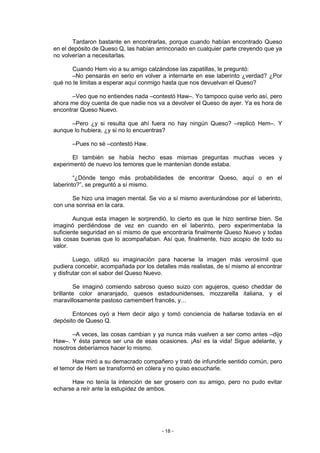 Tardaron bastante en encontrarlas, porque cuando habían encontrado Queso
en el depósito de Queso Q, las habían arrinconado en cualquier parte creyendo que ya
no volverían a necesitarlas.

       Cuando Hem vio a su amigo calzándose las zapatillas, le preguntó:
       –No pensarás en serio en volver a internarte en ese laberinto ¿verdad? ¿Por
qué no te limitas a esperar aquí conmigo hasta que nos devuelvan el Queso?

       –Veo que no entiendes nada –contestó Haw–. Yo tampoco quise verlo así, pero
ahora me doy cuenta de que nadie nos va a devolver el Queso de ayer. Ya es hora de
encontrar Queso Nuevo.

      –Pero ¿y si resulta que ahí fuera no hay ningún Queso? –replicó Hem–. Y
aunque lo hubiera, ¿y si no lo encuentras?

       –Pues no sé –contestó Haw.

       El también se había hecho esas mismas preguntas muchas veces y
experimentó de nuevo los temores que le mantenían donde estaba.

        “¿Dónde tengo más probabilidades de encontrar Queso, aquí o en el
laberinto?”, se preguntó a sí mismo.

      Se hizo una imagen mental. Se vio a sí mismo aventurándose por el laberinto,
con una sonrisa en la cara.

        Aunque esta imagen le sorprendió, lo cierto es que le hizo sentirse bien. Se
imaginó perdiéndose de vez en cuando en el laberinto, pero experimentaba la
suficiente seguridad en sí mismo de que encontraría finalmente Queso Nuevo y todas
las cosas buenas que lo acompañaban. Así que, finalmente, hizo acopio de todo su
valor.

        Luego, utilizó su imaginación para hacerse la imagen más verosímil que
pudiera concebir, acompañada por los detalles más realistas, de sí mismo al encontrar
y disfrutar con el sabor del Queso Nuevo.

        Se imaginó comiendo sabroso queso suizo con agujeros, queso cheddar de
brillante color anaranjado, quesos estadounidenses, mozzarella italiana, y el
maravillosamente pastoso camembert francés, y…

       Entonces oyó a Hem decir algo y tomó conciencia de hallarse todavía en el
depósito de Queso Q.

       –A veces, las cosas cambian y ya nunca más vuelven a ser como antes –dijo
Haw–. Y ésta parece ser una de esas ocasiones. ¡Así es la vida! Sigue adelante, y
nosotros deberíamos hacer lo mismo.

       Haw miró a su demacrado compañero y trató de infundirle sentido común, pero
el temor de Hem se transformó en cólera y no quiso escucharle.

      Haw no tenía la intención de ser grosero con su amigo, pero no pudo evitar
echarse a reír ante la estupidez de ambos.




                                        - 18 -
 