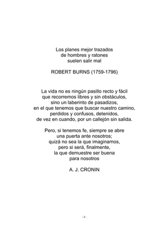 Los planes mejor trazados
            de hombres y ratones
               suelen salir mal

       ROBERT BURNS (1759-1796)


   La vida no es ningún pasillo recto y fácil
    que recorremos libres y sin obstáculos,
        sino un laberinto de pasadizos,
en el que tenemos que buscar nuestro camino,
        perdidos y confusos, detenidos,
 de vez en cuando, por un callejón sin salida.

    Pero, si tenemos fe, siempre se abre
          una puerta ante nosotros;
     quizá no sea la que imaginamos,
           pero si será, finalmente,
        la que demuestre ser buena
                para nosotros

                A. J. CRONIN




                      -2-
 