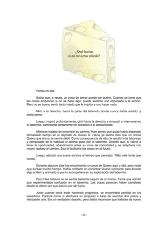 ¿Qué harías
                               si no tuvieras miedo?




       Pensó en ello.

       Sabía que, a veces, un poco de temor puede ser bueno. Cuando se teme que
las cosas empeoren si no se hace algo, puede sentirse uno impulsado a la acción.
Pero no es bueno sentir tanto miedo que le impida a uno hacer nada.

         Miró a la derecha, hacia la parte del laberinto donde nunca había estado, y
sintió temor.

        Luego, inspiró profundamente, giró hacia la derecha y empezó a internarse en
el laberinto, caminando lentamente en dirección a lo desconocido.

       Mientras trataba de encontrar su camino, Haw pensó que quizá había esperado
demasiado tiempo en el depósito de Queso Q. Hacia ya tantos días que no comía
Queso que ahora se sentía débil. Como consecuencia de ello, le resultó más laborioso
y complicado de lo habitual el abrirse paso por el laberinto. Decidió que, si volvía a
tener la oportunidad, abandonaría antes su zona de comodidad y se adaptaría con
mayor rapidez al cambio. Eso le facilitaría las cosas en el futuro.

       Luego, esbozó una suave sonrisa al tiempo que pensaba: “Más vale tarde que
nunca”.

       Durante algunos días fue encontrando un poco de Queso aquí y allá, pero nada
que durase mucho tiempo. Había confiado en encontrar Queso suficiente para llevarle
algo a Hem y animarlo a que lo acompañara en su exploración del laberinto.

       Pero Haw todavía no se sentía bastante seguro de sí mismo. Tenía que admitir
que experimentaba confusión en el laberinto. Las cosas parecían haber cambiado
desde la última vez que estuvo por allí fuera.

       Justo cuando creía estar haciendo progresos, se encontraba perdido en los
pasadizos. Parecía como si efectuara su progreso a base de avanzar dos pasos y
retroceder uno. Era un verdadero desafío, pero debía reconocer que hallarse de nuevo




                                        - 20 -
 