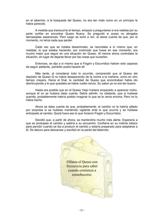 en el laberinto, a la búsqueda del Queso, no era tan malo como en un principio le
había parecido.

      A medida que transcurría el tiempo, empezó a preguntarse si era realista por su
parte confiar en encontrar Queso Nuevo. Se preguntó si acaso no abrigaba
demasiadas esperanzas. Pero luego se echó a reír, al darse cuenta de que, por el
momento, no tenía nada que perder.

        Cada vez que se notaba desanimado, se recordaba a sí mismo que, en
realidad, lo que estaba haciendo, por incómodo que fuese en ese momento, era
mucho mejor que seguir en una situación sin Queso. Al menos ahora controlaba la
situación, en lugar de dejarse llevar por las cosas que sucedían.

      Entonces, se dijo a sí mismo que si Fisgón y Escurridizo habían sido capaces
de seguir adelante, ¡también podía hacerlo él!

       Más tarde, al considerar todo lo ocurrido, comprendió que el Queso del
depósito de Queso Q no había desaparecido de la noche a la mañana, como en otro
tiempo creyera. Hacia el final, la cantidad de Queso que encontraban había ido
disminuyendo y lo que quedaba se había vuelto rancio. Su sabor ya no era tan bueno.

       Hasta era posible que en el Queso Viejo hubiera empezado a aparecer moho,
aunque él no se hubiera dado cuenta. Debía admitir, no obstante, que si hubiese
querido, probablemente habría podido imaginar lo que se le venía encima. Pero no lo
había hecho.

        Ahora se daba cuenta de que, probablemente, el cambio no le habría pillado
por sorpresa si se hubiese mantenido vigilante ante lo que ocurría y se hubiese
anticipado al cambio. Quizá fuera eso lo que hicieron Fisgón y Escurridizo.

        Decidió que, a partir de ahora, se mantendría mucho más alerta. Esperaría a
que se produjese el cambio y saldría a su encuentro. Confiaría en su instinto básico
para percibir cuando se iba a producir el cambio y estaría preparado para adaptarse a
él. Se detuvo para descansar y escribió en la pared del laberinto:




                              Olfatea el Queso con
                              frecuencia para saber
                               cuando comienza a
                                  enmohecerse.




                                        - 21 -
 