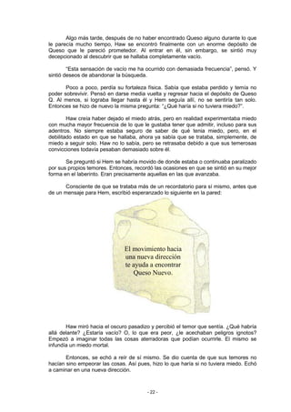 Algo más tarde, después de no haber encontrado Queso alguno durante lo que
le parecía mucho tiempo, Haw se encontró finalmente con un enorme depósito de
Queso que le pareció prometedor. Al entrar en él, sin embargo, se sintió muy
decepcionado al descubrir que se hallaba completamente vacío.

        “Esta sensación de vacío me ha ocurrido con demasiada frecuencia”, pensó. Y
sintió deseos de abandonar la búsqueda.

       Poco a poco, perdía su fortaleza física. Sabía que estaba perdido y temía no
poder sobrevivir. Pensó en darse media vuelta y regresar hacia el depósito de Queso
Q. Al menos, si lograba llegar hasta él y Hem seguía allí, no se sentiría tan solo.
Entonces se hizo de nuevo la misma pregunta: “¿Qué haría si no tuviera miedo?”.

        Haw creía haber dejado el miedo atrás, pero en realidad experimentaba miedo
con mucha mayor frecuencia de lo que le gustaba tener que admitir, incluso para sus
adentros. No siempre estaba seguro de saber de qué tenia miedo, pero, en el
debilitado estado en que se hallaba, ahora ya sabía que se trataba, simplemente, de
miedo a seguir solo. Haw no lo sabía, pero se retrasaba debido a que sus temerosas
convicciones todavía pesaban demasiado sobre él.

       Se preguntó si Hem se habría movido de donde estaba o continuaba paralizado
por sus propios temores. Entonces, recordó las ocasiones en que se sintió en su mejor
forma en el laberinto. Eran precisamente aquellas en las que avanzaba.

       Consciente de que se trataba más de un recordatorio para sí mismo, antes que
de un mensaje para Hem, escribió esperanzado lo siguiente en la pared:




                               El movimiento hacia
                               una nueva dirección
                               te ayuda a encontrar
                                  Queso Nuevo.




       Haw miró hacia el oscuro pasadizo y percibió el temor que sentía. ¿Qué habría
allá delante? ¿Estaría vacío? O, lo que era peor, ¿le acechaban peligros ignotos?
Empezó a imaginar todas las cosas aterradoras que podían ocurrirle. El mismo se
infundía un miedo mortal.

       Entonces, se echó a reír de sí mismo. Se dio cuenta de que sus temores no
hacían sino empeorar las cosas. Así pues, hizo lo que haría si no tuviera miedo. Echó
a caminar en una nueva dirección.



                                        - 22 -
 
