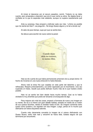 Al iniciar el descenso por el oscuro pasadizo, sonrió. Todavía no se daba
cuenta, pero empezaba a descubrir que era lo que nutría su alma. Se dejaba llevar y
confiaba en lo que le esperaba más adelante, aunque no supiera exactamente qué
era.

      Ante su sorpresa, Haw empezó a disfrutar cada vez más. “¿Cómo es posible
que me sienta tan bien? –se preguntó–. No tengo Queso alguno y no sé a donde voy”

      Al cabo de poco tiempo, supo por que se sentía bien.

      Se detuvo para escribir de nuevo sobre la pared:




                                  Cuando dejas
                                atrás tus temores,
                                 te sientes libre.




      Haw se dio cuenta de que había permanecido prisionero de su propio temor. El
hecho de moverse en una nueva dirección lo había liberado.

       Ahora notó la brisa fría que soplaba en esta parte del laberinto y que le
refrescaba. Respiró profundamente y se sintió vigorizado por el movimiento. Una vez
superado el miedo, resultó que podía disfrutar mucho más de lo que hubiera creído
posible.

       Haw no se sentía tan bien desde hacia mucho tiempo. Casi se le había
olvidado lo muy divertido que podía ser lanzarse a la búsqueda de algo.

        Para mejorar aún más las cosas, empezó a formarse de nuevo una imagen en
su mente. Se vio a sí mismo con gran detalle realista, sentado en medio de un motón
de sus quesos favoritos, desde el cheddar hasta el brie. Se imaginó comiendo tanto
queso como quisiera y se regodeó con esa imagen. Luego, pensó en lo mucho que
disfrutaría con estos exquisitos sabores.

       Cuanto más claramente concebía la imagen de sí mismo disfrutando con
Queso Nuevo, tanto más real y verosímil se hacía ésta. Estaba seguro de que
terminaría por encontrarlo.




                                       - 23 -
 