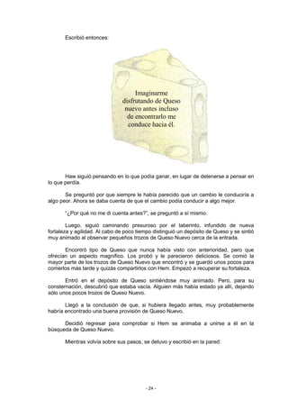 Escribió entonces:




                                    Imaginarme
                               disfrutando de Queso
                                nuevo antes incluso
                                 de encontrarlo me
                                 conduce hacia él.




       Haw siguió pensando en lo que podía ganar, en lugar de detenerse a pensar en
lo que perdía.

       Se preguntó por que siempre le había parecido que un cambio le conduciría a
algo peor. Ahora se daba cuenta de que el cambio podía conducir a algo mejor.

       “¿Por qué no me di cuenta antes?”, se preguntó a sí mismo.

        Luego, siguió caminando presuroso por el laberinto, infundido de nueva
fortaleza y agilidad. Al cabo de poco tiempo distinguió un depósito de Queso y se sintió
muy animado al observar pequeños trozos de Queso Nuevo cerca de la entrada.

       Encontró tipo de Queso que nunca había visto con anterioridad, pero que
ofrecían un aspecto magnífico. Los probó y le parecieron deliciosos. Se comió la
mayor parte de los trozos de Queso Nuevo que encontró y se guardó unos pocos para
comerlos más tarde y quizás compartirlos con Hem. Empezó a recuperar su fortaleza.

       Entró en el depósito de Queso sintiéndose muy animado. Pero, para su
consternación, descubrió que estaba vacía. Alguien más había estado ya allí, dejando
sólo unos pocos trozos de Queso Nuevo.

       Llegó a la conclusión de que, si hubiera llegado antes, muy probablemente
habría encontrado una buena provisión de Queso Nuevo.

      Decidió regresar para comprobar si Hem se animaba a unirse a él en la
búsqueda de Queso Nuevo.

       Mientras volvía sobre sus pasos, se detuvo y escribió en la pared:




                                         - 24 -
 