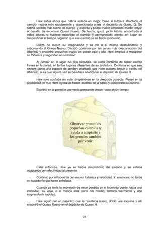 Haw sabía ahora que habría estado en mejor forma si hubiera afrontado el
cambio mucho más rápidamente y abandonado antes el depósito de Queso Q. Se
habría sentido más fuerte de cuerpo y espíritu y podría haber afrontado mucho mejor
el desafío de encontrar Queso Nuevo. De hecho, quizá ya lo habría encontrado a
estas alturas si hubiese esperado el cambio y permanecido atento, en lugar de
desperdiciar el tiempo negando que ese cambio ya se había producido.

        Utilizó de nuevo su imaginación y se vio a sí mismo descubriendo y
saboreando el Queso Nuevo. Decidió continuar por las zonas más desconocidas del
laberinto y encontró pequeños trozos de queso aquí y allá. Haw empezó a recuperar
su fortaleza y seguridad en sí mismo.

        Al pensar en el lugar del que procedía, se sintió contento de haber escrito
frases en la pared, en tantos lugares diferentes de su andadura. Confiaba en que eso
sirviera como una especie de sendero marcado que Hem pudiera seguir a través del
laberinto, si es que alguna vez se decidía a abandonar el depósito de Queso Q.

        Haw sólo confiaba en estar dirigiéndose en la dirección correcta. Pensó en la
posibilidad de que Hem leyera las frases escritas en la pared y encontrara su camino.

       Escribió en la pared lo que venía pensando desde hacia algún tiempo:




                                Observar pronto los
                                pequeños cambios te
                                 ayuda a adaptarte a
                                los grandes cambios
                                      por venir.




      Para entonces, Haw ya se había desprendido del pasado y se estaba
adaptando con efectividad al presente.

      Continuó por el laberinto con mayor fortaleza y velocidad. Y, entonces, no tardó
en suceder lo que tanto anhelaba.

       Cuando ya tenía la impresión de estar perdido en el laberinto desde hacía una
eternidad, su viaje, o al menos esta parte del mismo, terminó felizmente y con
sorprendente rapidez.

       Haw siguió por un pasadizo que le resultaba nuevo, dobló una esquina y allí
encontró el Queso Nuevo en el depósito de Queso N.



                                        - 28 -
 