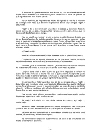 Al entrar en él, quedó asombrado ante lo que vio. Allí amontonado estaba el
mayor surtido de Queso que hubiera visto jamás. No reconoció todos los que vio, ya
que algunas clases eran nuevas para él.

       Por un momento, se preguntó si se trataba de algo real o sólo era el producto
de su imaginación, hasta que descubrió la presencia de sus viejos amigos Fisgón y
Escurridizo.

       Fisgón le dio la bienvenida con un gesto de la cabeza, y Escurridizo hasta lo
saludó con una de sus patas. Sus pequeños y gruesos vientres demostraban que ya
llevaban allí desde hacía algún tiempo.

        Haw los saludó con rapidez y pronto se dedicó a probar bocados de cada uno
de sus Quesos favoritos. Se quitó las zapatillas de correr, les ató los cordones y se las
colgó al cuello por si acaso las necesitaba de nuevo. Fisgón y Escurridizo se echaron
a reír. Asintieron con gestos de cabeza, como muestra de admiración. Luego, Haw se
lanzó hacia el Queso Nuevo. Una vez que se hartó, levantó un trozo de Queso fresco
e hizo un brindis.

       –¡Viva el cambio!

       Mientras disfrutaba del Queso nuevo, reflexionó sobre lo que había aprendido.

      Comprendió que en aquellos momentos en los que temía cambiar, no había
hecho sino aferrarse a la ilusión de que el Queso Viejo ya no estaba allí.

      Entonces, ¿qué le había hecho cambiar? ¿Acaso el temor de morir de hambre?
No pudo evitar una sonrisa al pensar que, en efecto, eso le había ayudado.

       Luego se echó a reír al darse cuenta de que había empezado a cambiar en
cuanto aprendió a reírse de sí mismo y de todo lo que hacia mal. Comprendió que la
forma más rápida de cambiar consistía en reírse de la propia estupidez, pues sólo así
puede uno desprenderse de ella y seguir rápidamente su camino.

        Era consciente de haber aprendido algo útil de sus amigos ratones, Fisgón y
Escurridizo, algo importante sobre seguir adelante. Ellos procuraban que la vida fuese
simple. No analizaban en exceso ni supercomplicaban las cosas. En cuanto cambió la
situación y el Queso cambió de sitio, ellos también cambiaron y se trasladaron con el
Queso. Eso era algo que nunca olvidaría.

         Haw también había utilizado su maravilloso cerebro para hacer aquello que los
liliputienses saben hacer mejor que los ratones.

      Se imaginó a si mismo, con todo detalle realista, encontrando algo mejor…,
mucho mejor.

        Reflexionó sobre los errores que había cometido en el pasado y los utilizó para
planificar para el futuro. Ahora sabía que se puede aprender a afrontar el cambio.

       Se puede ser más consciente de la necesidad de procurar que las cosas sean
simples, de ser flexible y moverse con rapidez.

      No hay necesidad alguna de supercomplicar las cosas o de confundirse uno
mismo con temerosas creencias.



                                          - 29 -
 