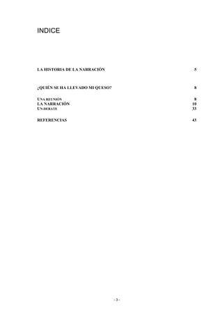 INDICE




LA HISTORIA DE LA NARRACIÓN             5



¿QUIÉN SE HA LLEVADO MI QUESO?          8

UNA REUNIÓN                             8
LA NARRACIÓN                           10
UN DEBATE                              33

REFERENCIAS                            43




                                 -3-
 