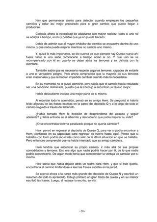 Hay que permanecer atento para detectar cuando empiezan los pequeños
cambios y estar así mejor preparado para el gran cambio que puede llegar a
producirse.

      Conocía ahora la necesidad de adaptarse con mayor rapidez, pues si uno no
se adapta a tiempo, es muy posible que ya no pueda hacerlo.

      Debía de admitir que el mayor inhibidor del cambio se encuentra dentro de uno
mismo, y que nada puede mejorar mientras no cambie uno mismo.

       Y, quizá lo más importante, se dio cuenta de que siempre hay Queso nuevo ahí
fuera, tanto si uno sabe reconocerlo a tiempo como si no. Y que uno se ve
recompensado con él en cuanto se dejan atrás los temores y se disfruta con la
aventura.

        También sabía que es necesario respetar algunos temores, capaces de evitarle
a uno el verdadero peligro. Pero ahora comprendía que la mayoría de sus temores
eran irracionales y que le habían impedido cambiar cuando más lo necesitaba.

       En su momento no le gustó admitirlo, pero sabía que el cambio había resultado
ser una bendición disfrazada, puesto que le condujo a encontrar un Queso mejor.

       Había descubierto incluso una mejor parte de sí mismo.

        Al recordar todo lo aprendido, pensó en su amigo Hem. Se preguntó si habría
leído algunas de las frases escritas en la pared del depósito Q y a lo largo de todo el
camino seguido a través del laberinto.

       ¿Había tomado Hem la decisión de desprenderse del pasado y seguir
adelante? ¿Había entrado en el laberinto y descubierto que podía mejorar su vida?

       ¿O se encontraba todavía paralizado porque no quería cambiar?

      Haw pensó en regresar al depósito de Queso Q, para ver si podía encontrar a
Hem, confiando en su capacidad para regresar de nuevo hasta aquí. Penso que si
hablaba con Hem podría mostrarle como salir de la difícil situación en que se hallaba.
Pero entonces comprendió que ya había intentado que su amigo cambiara.

       Hem tendría que encontrar su propio camino, ir más allá de sus propias
comodidades y temores. Eso era algo que nadie podría hacer por él, de lo que nadie
podría convencerlo. De algún modo tenía que comprender la ventaja de cambiar por sí
mismo.

       Haw sabía que había dejado atrás un rastro para Hem, y que si éste quería,
encontraría el camino limitándose a leer las frases escritas en la pared.

        Se acercó ahora a la pared más grande del depósito de Queso N y escribió un
resumen de todo lo aprendido. Dibujó primero un gran trozo de queso y en su interior
escribió las frases. Luego, al repasar lo escrito, sonrió:




                                         - 30 -
 