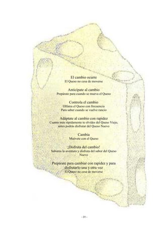 El cambio ocurre
           El Queso no cesa de moverse

             Anticípate al cambio
     Prepárate para cuando se mueva el Queso

              Controla el cambio
         Olfatea el Queso con frecuencia
        Para saber cuando se vuelve rancio

       Adáptate al cambio con rapidez
Cuanto más rápidamente te olvides del Queso Viejo,
     antes podrás disfrutar del Queso Nuevo

                     Cambia
              Muévete con el Queso

             ¡Disfruta del cambio!
 Saborea la aventura y disfruta del sabor del Queso
                      Nuevo

 Prepárate para cambiar con rapidez y para
         disfrutarlo una y otra vez
           El Queso no cesa de moverse




                        - 31 -
 