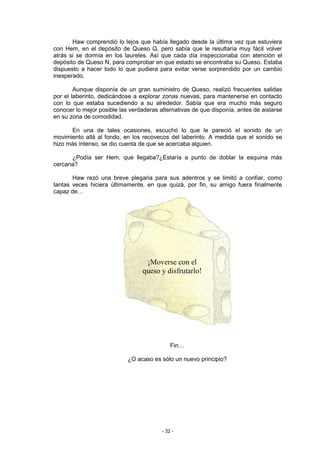 Haw comprendió lo lejos que había llegado desde la última vez que estuviera
con Hem, en el depósito de Queso Q, pero sabía que le resultaría muy fácil volver
atrás si se dormía en los laureles. Así que cada día inspeccionaba con atención el
depósito de Queso N, para comprobar en que estado se encontraba su Queso. Estaba
dispuesto a hacer todo lo que pudiera para evitar verse sorprendido por un cambio
inesperado.

        Aunque disponía de un gran suministro de Queso, realizó frecuentes salidas
por el laberinto, dedicándose a explorar zonas nuevas, para mantenerse en contacto
con lo que estaba sucediendo a su alrededor. Sabía que era mucho más seguro
conocer lo mejor posible las verdaderas alternativas de que disponía, antes de aislarse
en su zona de comodidad.

      En una de tales ocasiones, escuchó lo que le pareció el sonido de un
movimiento allá al fondo, en los recovecos del laberinto. A medida que el sonido se
hizo más intenso, se dio cuenta de que se acercaba alguien.

      ¿Podía ser Hem, que llegaba?¿Estaría a punto de doblar la esquina más
cercana?

       Haw rezó una breve plegaria para sus adentros y se limitó a confiar, como
tantas veces hiciera últimamente, en que quizá, por fin, su amigo fuera finalmente
capaz de…




                                  ¡Moverse con el
                                 queso y disfrutarlo!




                                             Fin…

                            ¿O acaso es sólo un nuevo principio?




                                         - 32 -
 