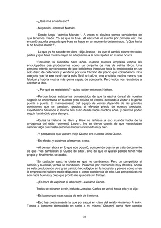 –¿Qué nos enseña eso?

       –Negación –contestó Nathan.

        –Desde luego –admitió Michael–. A veces ni siquiera somos conscientes de
que tenemos miedo. Yo sé que lo tuve. Al escuchar el cuento por primera vez, me
encantó aquella pregunta que Haw se hace en un momento determinado: “¿Que haría
si no tuviese miedo?”.

       –Lo que yo he sacado en claro –dijo Jessica– es que el cambio ocurre en todas
partes y que haré mucho mejor en adaptarme a él con rapidez en cuanto ocurra.

        “Recuerdo lo sucedido hace años, cuando nuestra empresa vendía las
enciclopedias que producíamos como un conjunto de más de veinte libros. Una
persona intentó convencernos de que debíamos introducir toda la enciclopedia en un
solo disco de ordenador y venderlo por una fracción del precio que cobrábamos. Nos
aseguró que de ese modo sería más fácil actualizar, nos costaría mucho menos que
fabricar y habría mucha más gente capaz de comprarla. Pero todos nos resistimos a
aceptar la idea.

       –¿Por qué os resististeis? –quiso saber entonces Nathan.

       –Porque todos estabamos convencidos de que la espina dorsal de nuestro
negocio se encontraba en nuestro gran equipo de ventas, dedicado a visitar a la gente
puerta a puerta. El mantenimiento del equipo de ventas dependía de las grandes
comisiones que se ganaban, gracias al elevado precio de nuestro producto.
Llevábamos haciendo lo mismo con éxito desde hacia muchos años, y creímos poder
seguir haciéndolo para siempre.

       –Quizá la historia de Hem y Haw se refiriese a eso cuando habla de la
arrogancia del éxito –comentó Laura–. No se dieron cuenta de que necesitaban
cambiar algo que hasta entonces había funcionado muy bien.

       –Y pensasteis que vuestro viejo Queso era vuestro único Queso.

       –En efecto, y quisimos aferrarnos a eso.

       –Al pensar ahora en lo que nos ocurrió, comprendo que no se trata únicamente
de que “nos cambiaran el Queso de sitio”, sino de que el Queso parece tener vida
propia y, finalmente, se acaba.

       “En cualquier caso, lo cierto es que no cambiamos. Pero un competidor si
cambió y nuestras ventas se hundieron. Pasamos por momentos muy difíciles. Ahora
se está produciendo otro gran cambio tecnológico en la industria y parece como si en
la empresa no hubiera nadie dispuesto a tomar conciencia de ello. Las perspectivas no
son nada buenas y creo que pronto me quedaré sin trabajo.

       –¡Es hora de explorar el laberinto! –exclamó Carlos.

       Todos se echaron a reír, incluida Jessica. Carlos se volvió hacia ella y le dijo:

       –Es bueno que seas capaz de reír de ti misma.

      –Eso fue precisamente lo que yo saqué en claro del relato –intervino Frank–.
Tiendo a tomarme demasiado en serio a mí mismo. Observé como Haw cambió


                                          - 35 -
 