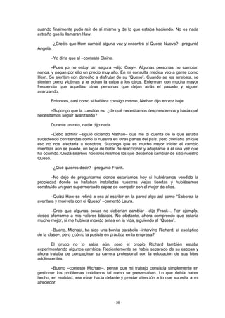 cuando finalmente pudo reír de sí mismo y de lo que estaba haciendo. No es nada
extraño que lo llamaran Haw.

      –¿Creéis que Hem cambió alguna vez y encontró el Queso Nuevo? –preguntó
Angela.

       –Yo diría que sí –contestó Elaine.

       –Pues yo no estoy tan segura –dijo Cory–. Algunas personas no cambian
nunca, y pagan por ello un precio muy alto. En mi consulta medica veo a gente como
Hem. Se sienten con derecho a disfrutar de su “Queso”. Cuando se les arrebata, se
sienten como víctimas y le echan la culpa a los otros. Enferman con mucha mayor
frecuencia que aquellas otras personas que dejan atrás el pasado y siguen
avanzando.

       Entonces, casi como si hablara consigo mismo, Nathan dijo en voz baja:

       –Supongo que la cuestión es: ¿de qué necesitamos desprendernos y hacia qué
necesitamos seguir avanzando?

       Durante un rato, nadie dijo nada.

       –Debo admitir –siguió diciendo Nathan– que me di cuenta de lo que estaba
sucediendo con tiendas como la nuestra en otras partes del país, pero confiaba en que
eso no nos afectaría a nosotros. Supongo que es mucho mejor iniciar el cambio
mientras aún se puede, en lugar de tratar de reaccionar y adaptarse a él una vez que
ha ocurrido. Quizá seamos nosotros mismos los que debamos cambiar de sitio nuestro
Queso.

       –¿Qué quieres decir? –preguntó Frank.

       –No dejo de preguntarme donde estaríamos hoy si hubiéramos vendido la
propiedad donde se hallaban instaladas nuestras viejas tiendas y hubiésemos
construido un gran supermercado capaz de competir con el mejor de ellos.

       –Quizá Haw se refirió a eso al escribir en la pared algo así como “Saborea la
aventura y muévete con el Queso” –comentó Laura.

      –Creo que algunas cosas no deberían cambiar –dijo Frank–. Por ejemplo,
deseo aferrarme a mis valores básicos. No obstante, ahora comprendo que estaría
mucho mejor, si me hubiera movido antes en la vida, siguiendo al “Queso”.

        –Bueno, Michael, ha sido una bonita parábola –intervino Richard, el escéptico
de la clase–, pero ¿cómo la pusiste en práctica en tu empresa?

       El grupo no lo sabia aún, pero el propio Richard también estaba
experimentando algunos cambios. Recientemente se había separado de su esposa y
ahora trataba de compaginar su carrera profesional con la educación de sus hijos
adolescentes.

       –Bueno –contestó Michael–, pensé que mi trabajo consistía simplemente en
gestionar los problemas cotidianos tal como se presentaban. Lo que debía haber
hecho, en realidad, era mirar hacia delante y prestar atención a lo que sucedía a mi
alrededor.



                                            - 36 -
 