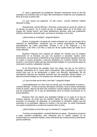 “¡Y vaya si gestionaba los problemas! ¡Durante veinticuatro horas al día! No
resultaba muy divertido estar a mi lado. Me encontraba en medio de una competencia
feroz de la que no podía salir.

      –Lo que hacías era gestionar –le dijo Laura–, cuando deberías haberte
dedicado a dirigir.

        –Exactamente –asintió Michael–. Entonces, al escuchar el cuento de ¿Quién se
ha llevado mi queso?, me di cuenta de que mi trabajo debía ser el de trazar una
imagen del “Queso Nuevo” que todos deseáramos alcanzar, para que pudiéramos
disfrutar cambiando y teniendo éxito, ya fuese en el trabajo o en la vida.

       –¿Qué hiciste en el trabajo? –preguntó Nathan.

       –Bueno, al preguntar a la gente de nuestra empresa con qué personajes de la
narración se identificaban, comprendí que en nuestra organización se hallaban
representados los cuatro personajes. Empecé a ver a los Fisgones y a los
Escurridizos, a los Hem y los Haw, a cada uno de los cuales había que tratar de un
modo diferente.

       “Nuestros Fisgones eran capaces de olfatear los cambios que se estaban
produciendo en el mercado, así que nos ayudaron a actualizar nuestra visión
empresarial. Los animamos a identificar en que podían desembocar aquellos cambios,
en cuanto a nuevos productos y servicios deseados por nuestros clientes. Eso les
encantó, y nos hicieron saber que les entusiasmaba trabajar en una empresa capaz de
reconocer el cambio y adaptarse a tiempo.

        “A los Escurridizos les gustaba hacer las cosas, así que se los animó a
hacerlas, basándose en la nueva visión empresarial. Sólo necesitaban un poco de
control para que no se apresuraran a seguir una dirección equivocada. Se los
recompensó entonces por aquellas acciones que nos aportaban Queso Nuevo, y a
ellos les encantó trabajar en una empresa que valoraba la acción y los resultados.

       –¿Y que me dices de los Hem y los Haw? –preguntó Angela.

       –Lamentablemente, los Hem eran las anclas que nos dificultaban el avance –
contestó Michael–. O bien se sentían demasiado cómodos o bien le tenían demasiado
miedo al cambio. Algunos de ellos sólo cambiaron cuando captaron la visión razonable
que les presentamos, en la que se demostraba como el cambio funcionaría en su
propio beneficio.

        “Nuestros Hem nos dijeron que deseaban trabajar en un lugar en el que se
sintieran seguros, de modo que los cambios habían de tener sentido para ellos y
aumentar su sensación de seguridad. Al comprender el verdadero peligro que les
acechaba si no cambiaban, algunos lo hicieron y les fue bien. La visión empresarial
nos ayudó a transformar a muchos de nuestros Hem en Haw.

       –¿Qué hicisteis con los Hem que no cambiaron? –preguntó Frank.

       –Tuvimos que despedirlos –contestó Michael con pesar–. Queríamos conservar
a todos nuestros empleados, pero sabíamos que si nuestro negocio no se
transformaba con suficiente rapidez, todos sufriríamos las consecuencias y tendríamos
graves problemas.




                                        - 37 -
 