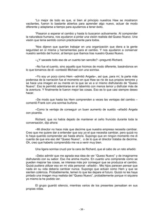 “Lo mejor de todo es que, si bien al principio nuestros Haw se mostraron
vacilantes, fueron lo bastante abiertos para aprender algo nuevo, actuar de modo
diferente y adaptarse a tiempo para ayudarnos a tener éxito.

        “Pasaron a esperar el cambio y hasta lo buscaron activamente. Al comprender
la naturaleza humana, nos ayudaron a pintar una visión realista del Queso Nuevo. Una
visión que tenia sentido común prácticamente para todos.

       “Nos dijeron que querían trabajar en una organización que diera a la gente
seguridad en sí misma y herramientas para el cambio. Y nos ayudaron a conservar
nuestro sentido del humor, al tiempo que íbamos tras nuestro Queso Nuevo.

       –¿Y sacaste todo eso de un cuento tan sencillo? –preguntó Richard.

        –No fue el cuento, sino aquello que hicimos de modo diferente, basándonos en
lo que tomamos de él –contestó Michael con una sonrisa.

       –Yo soy un poco como Hem –admitió Angela–, así que, para mí, la parte más
poderosa de la narración fue el momento en que Haw se ríe de sus propios temores y
se hace una imagen en su mente en la que se ve a sí mismo disfrutando de “Queso
Nuevo”. Eso le permitió adentrarse en el laberinto con menos temor y disfrutar más de
la aventura. Y finalmente le fueron mejor las cosas. Eso es lo que casi siempre deseo
hacer.

      –De modo que hasta los Hem comprenden a veces las ventajas del cambio –
comentó Frank con una sonrisa burlona.

       –Como la ventaja de conseguir un buen aumento de sueldo –añadió Angela
con picardía.

      Richard, que no había dejado de mantener el ceño fruncido durante toda la
conversación, dijo ahora:

       –Mi director no hace más que decirme que nuestra empresa necesita cambiar.
Creo que me quiere dar a entender que soy yo el que necesita cambiar, pero quizá no
lo haya querido comprender así hasta ahora. Supongo que en ningún momento me di
cuenta de que era eso del “Queso Nuevo”, o de lo que el director trataba de decirme.
Oh, creo que haberlo comprendido me va a venir muy bien.

       Una ligera sonrisa cruzó por la cara de Richard, que al cabo de un rato añadió:

        –Debo admitir que me agrada esa idea de ver “Queso Nuevo” y de imaginarme
disfrutando con su sabor. Eso me anima mucho. En cuanto uno comprende como se
pueden mejorar las cosas, se interesa más por conseguir que se produzca el cambio.
Quizá pudiera utilizar eso en mi vida personal –añadió–. Mis hijos parecen pensar que
nada en su vida debería cambiar nunca. Supongo que actúan como Hem y que se
sienten coléricos. Probablemente, temen lo que les depare el futuro. Quizá no les haya
pintado una imagen muy realista del “Queso Nuevo”, probablemente porque ni siquiera
yo mismo la he podido ver.

       El grupo guardó silencio, mientras varios de los presentes pensaban en sus
propias vidas.




                                         - 38 -
 
