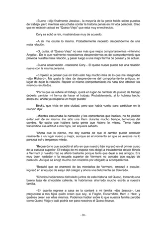 –Bueno –dijo finalmente Jessica–, la mayoría de la gente habla sobre puestos
de trabajo, pero mientras escuchaba contar la historia pensé en mi vida personal. Creo
que mi relación actual es “Queso Viejo” que esta muy enmohecido.

       Cory se echó a reír, mostrándose muy de acuerdo.

       –A mi me ocurre lo mismo. Probablemente necesito desprenderme de una
mala relación.

      –O, quizá, el “Queso Viejo” no sea más que viejos comportamientos –intervino
Angela–. De lo que realmente necesitamos desprendernos es del comportamiento que
provoca nuestra mala relación, y pasar luego a una mejor forma de pensar y de actuar.

      –Buena observación –reaccionó Cory–. El queso nuevo puede ser una relación
nueva con la misma persona.

       –Empiezo a pensar que en todo esto hay mucho más de lo que me imaginaba
–dijo Richard–. Me gusta la idea de desprenderme del comportamiento antiguo, en
lugar de dejar la relación. Repetir el mismo comportamiento no hará sino obtener los
mismos resultados.

       “Por lo que se refiere al trabajo, quizá en lugar de cambiar de puesto de trabajo
debería cambiar mi forma de hacer el trabajo. Probablemente, si lo hubiera hecho
antes así, ahora ya ocuparía un mejor puesto”

       Becky, que vivía en otra ciudad, pero que había vuelto para participar en la
reunión dijo:

        –Mientas escuchaba la narración y los comentarios que hacíais, no he podido
evitar reír de mi misma. He sido una Hem durante mucho tiempo, temerosa del
cambio. No sabía que hubiera tanta gente que hiciera lo mismo. Temo haber
transmitido esa actitud a mis hijos, sin siquiera saberlo.

      “Ahora que lo pienso, me doy cuenta de que el cambio puede conducir
realmente a un lugar nuevo y mejor, aunque en el momento en que se avecina no lo
parezca así y tengamos miedo.

       “Recuerdo lo que sucedió el año en que nuestro hijo ingresó en el primer curso
de la escuela superior. El trabajo de mi esposo nos obligó a trasladarnos desde Illinois
a Vermont y nuestro hijo se alteró bastante porque tenía que dejar a sus amigos. Era
muy buen nadador y la escuela superior de Vermont no contaba con equipo de
natación. Así que se enojó mucho con nosotros por obligarlo a acompañarnos.

       “Resultó que se enamoró de las montañas de Vermont, empezó a esquiar,
ingresó en el equipo de esquí del colegio y ahora vive felizmente en Colorado.

         “Si todos hubiéramos disfrutado juntos de esta historia del Queso, tomando una
buena taza de chocolate caliente, le habríamos ahorrado mucho estrés a nuestra
familia.

      –En cuanto regrese a casa se la contaré a mi familia –dijo Jessica–. Les
preguntaré a mis hijos quién creen que soy, si Fisgón, Escurridizo, Hem o Haw; y
quiénes creen ser ellos mismos. Podemos hablar sobre lo que nuestra familia percibe
como Queso Viejo y cuál podría ser para nosotros el Queso Nuevo.



                                         - 39 -
 