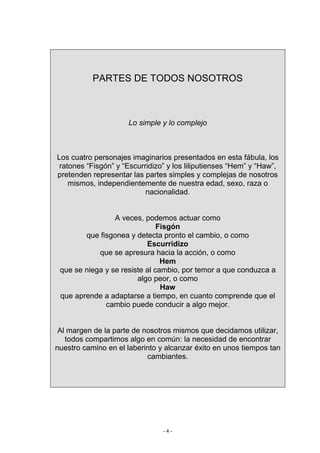 PARTES DE TODOS NOSOTROS



                     Lo simple y lo complejo



Los cuatro personajes imaginarios presentados en esta fábula, los
 ratones “Fisgón” y “Escurridizo” y los liliputienses “Hem” y “Haw”,
pretenden representar las partes simples y complejas de nosotros
    mismos, independientemente de nuestra edad, sexo, raza o
                           nacionalidad.


                 A veces, podemos actuar como
                               Fisgón
        que fisgonea y detecta pronto el cambio, o como
                           Escurridizo
            que se apresura hacia la acción, o como
                                Hem
 que se niega y se resiste al cambio, por temor a que conduzca a
                        algo peor, o como
                                Haw
 que aprende a adaptarse a tiempo, en cuanto comprende que el
              cambio puede conducir a algo mejor.


 Al margen de la parte de nosotros mismos que decidamos utilizar,
   todos compartimos algo en común: la necesidad de encontrar
nuestro camino en el laberinto y alcanzar éxito en unos tiempos tan
                           cambiantes.




                                -4-
 