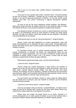 –Esa si que es una buena idea –admitió Richard, sorprendiendo a todos,
incluso a sí mismo.

        –Creo que me voy a parecer más a Haw –comentó Frank–. Procuraré cambiar
de sitio con el Queso y disfrutarlo. Y también les voy a contar esta narración a mis
amigos, a los que les preocupa abandonar el Ejercito y lo que ese cambio puede
significar para ellos. Eso podría conducirnos a algunas discusiones bastante
interesantes.

        –El caso es que así fué como mejoramos nuestra empresa –dijo Michael–.
Mantuvimos varias reuniones de análisis acerca de lo que podíamos sacar en limpio
de la fábula del Queso y como podíamos aplicarla a nuestra propia situación.

        “Fue estupendo porque, al hacerlo así, tuvimos a nuestra disposición una forma
de hablar y de entendernos acerca de cómo afrontar el cambio que hasta resultó
divertida. Fue algo muy efectivo, sobre todo después de que empezara a difundirse
más profundamente por la empresa.

       –¿Qué quieres decir con eso de “más profundamente”? –preguntó Nathan.

        –Bueno, cuanto más lejos llegábamos en nuestra organización, tanta más
gente encontrábamos con la sensación de tener menos poder. Comprensiblemente,
sentían más temor ante lo que el cambio pudiera imponerles desde arriba. Por eso se
resistían al cambio.

       “En resumidas cuentas, que un cambio impuesto despierta oposición. Pero
cuando compartimos la narración del Queso con prácticamente todos los que
trabajaban en nuestra organización, eso nos ayudó a transformar nuestra forma de
considerar el cambio. Ayudó a todos a reír, o al menos a sonreír ante los viejos
temores y a experimentar el deseo de seguir adelante.

       “Sólo desearía haberla escuchado antes –terminó diciendo Michael.

       –¿Cómo es eso? –preguntó Carlos.

       –Porque resulta que cuando empezamos a hacer frente a los cambios, el
negocio iba ya tan mal que tuvimos que despedir a parte del personal, como ya he
dicho antes, incluidos algunos buenos amigos. Fue algo muy duro para todos
nosotros. Sin embargo, los que se quedaron, y también la mayoría de los que tuvieron
que marcharse, dijeron que la narración del Queso les había ayudado mucho a ver las
cosas de modo diferente y a afrontar mejor las situaciones.

       “Los que tuvieron que marcharse y buscar un nuevo puesto de trabajo dijeron
que les resultó duro al principio, pero que recordar la narración que les habíamos
contado les había ayudado.

       –¿Qué fue lo que más les ayudo? –preguntó Angela.

      –Una vez que dejaron atrás sus temores –contestó Michael–, me dijeron que lo
mejor de todo fue el haberse dado cuenta que ahí fuera había Queso Nuevo que,
simplemente, estaba esperando a que alguien lo encontrara.

       “Dijeron tener una imagen del Queso Nuevo en su mente, viéndose a sí
mismos progresando en un nuevo puesto de trabajo, lo que los hizo sentirse mejor y
les ayudó a realizar mejores entrevistas laborales y a obtener mejores puestos.


                                        - 40 -
 