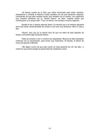 –Al darnos cuenta de lo bien que había funcionado para todos nosotros,
empezamos a contarle la historia a todos aquellos con los que hacíamos negocios,
conscientes de que ellos también tenían que vérselas con el cambio. Les sugerimos
que nosotros podíamos ser su “Queso Nuevo”, es decir, mejores socios que
contribuyeran a su propio éxito. Y eso, en efecto, nos condujo a nuevos negocios.

       Aquello le dio a Jessica algunas ideas y le recordó que a la mañana siguiente
tenía que hacer varias llamadas de ventas a una hora muy temprana. Miró su reloj y
dijo:

      –Bueno, creo que ya va siendo hora de que me retire de este depósito de
Queso y encuentre algo de Queso Nuevo.

       Todos se echaron a reír e iniciaron las despedidas. Muchos de ellos deseaban
continuar con la conversación, pero tenían que marcharse. Al hacerlo, le dieron de
nuevo las gracias a Michael.

       –Me alegro mucho de que este cuento os haya parecido tan útil –les dijo–, y
confío en que pronto tengáis la oportunidad de contárselo a otros.




                                       - 42 -
 