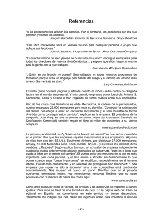 Referencias

“A los perdedores les afectan los cambios. Por el contrario, los ganadores son los que
generan y lideran los cambios.”
                   Joaquín Marcellán. Director de Recursos Humanos. Grupo Iberdrola

“Este libro maravilloso será un valioso recurso para cualquier persona o grupo que
aplique sus lecciones.”
                    John A. Lopiano. Vicepresidente Senior. Xerox Document Company

“En cuanto terminé de leer ¿Quién se ha llevado mi queso?, encargué ejemplares para
todos los directores de nuestra división técnica… y espero que ellos hagan lo mismo
para la gente con la que trabajan.”
                                                   Joan Banks. Whirlpool Corporation

“¿Quién se ha llevado mi queso? Será utilizado en todos nuestros programas de
formación porque crea un lenguaje para hablar del riesgo y el cambio en un tono más
ameno. Su mensaje es claro.”
                                                           Sally Grumbles, BellSouth

El librillo (tiene noventa páginas y letra de cuento de niños) se ha hecho de obligada
lectura en el mundo empresarial. Y más cuando empresas como Iberdrola, Antena 3,
Continente, Xerox y Oracle lo han regalado de forma masiva entre sus empleados.

Uno de los casos más llamativos es el de Mercadona, la cadena de supermercados,
que ha encargado 25.000 ejemplares para toda su plantilla. “Conseguir la satisfacción
del cliente nos obliga a estar en constante movimiento y el libro muestra de forma
divertida cómo conseguir estos cambios”, explican en la empresa. El presidente de la
compañía, Juan Roig, ha sido el primero en leerlo. Aecoc (la Asociación Española de
Codificación Comercial) también regaló el libro al millar de asistentes a su último
congreso.
                                                          www.expansiondirecto.com

La primera peculiaridad con "¿Quién se ha llevado mi queso?" es que se ha convertido
en el primer libro que las empresas regalan masivamente a sus empleados. Algunas
de ellas han sido (en EE.UU.): Southwest Airlines, que distribuyó 27.000 ejemplares;
Amway, 15.000; Mercedes Benz, 8.500, Kodak, 12.000... y así hasta los 700.000 libros
vendidos. ¿Razones? Según explica Johnson, un consultor de empresa independiente
que había escrito anteriormente algunos manuales de autoayuda, "este es el libro que
ayuda a lidiar con el estrés del cambio". El queso sería una metáfora de lo que es más
importante para cada persona, y el libro anima a afrontar sin desmoronarse lo que
ocurre cuando esas "cosas importantes" se modifican, especialmente en el terreno
laboral. Puesto más crudamente, y en palabras del prologuista Ken Blanchard: "Toda
empresa que aspire no sólo a sobrevivir sino a ser competitiva está cambiando
constantemente. Nos mueven el queso sin parar. Mientras que en el pasado
queríamos empleados leales, hoy necesitamos personas flexibles que no sean
posesivas con ‘la manera de hacer las cosas aquí’
                                                                   www.vanguardia.es

Como ante cualquier éxito de ventas, las críticas y las alabanzas se reparten a partes
iguales. Para unos se trata de una tomadura de pelo. En la página web de Urano, la
editorial en España, los comentarios en este sentido no tienen desperdicio.
“Realmente me indigna que nos crean tan ingenuos como para creernos el ridículo



                                        - 43 -
 
