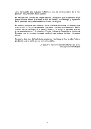 verso del quesito. Esta supuesta metáfora de vida es un lavacerebros de lo más
patético”, dice una lectora desde España.

En Amazon.com, un lector de Virgina (Estados Unidos) dice que “hubiera sido mejor
gastar los doce dólares que cuesta el libro en helados”. Sin embargo, y a pesar de
estas opiniones, hay que reconocer que los fans son mayoría.

En definitiva, porque el libro habla del cambio y de la necesidad que todos tenemos de
adaptarnos a un mundo (empresarial y personal) que parece volverse loco. “Me ha
gustado porque intenta vencer la aversión al riesgo y la tendencia que todos tenemos
a mantener el statu quo”, dice Santiago Íñiguez, profesor de Estrategia del Instituto de
Empresa, que, sin embargo, reconoce que la obra es bastante efectista y demasiado
simple.

Pero como dice Juan Carlos Cubeiro, director de Hay Group, al fin y al cabo, “sólo se
pierde una hora en leerla, así que es recomendable”.

                                 Los ejecutivos españoles caen en la trampa del queso
                                                           www.expansiondirecto.com




                                         - 44 -
 