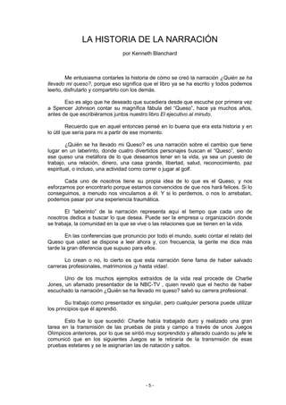LA HISTORIA DE LA NARRACIÓN
                               por Kenneth Blanchard



        Me entusiasma contarles la historia de cómo se creó la narración ¿Quién se ha
llevado mi queso?, porque eso significa que el libro ya se ha escrito y todos podemos
leerlo, disfrutarlo y compartirlo con los demás.

       Eso es algo que he deseado que sucediera desde que escuche por primera vez
a Spencer Johnson contar su magnífica fábula del “Queso”, hace ya muchos años,
antes de que escribiéramos juntos nuestro libro El ejecutivo al minuto.

         Recuerdo que en aquel entonces pensé en lo buena que era esta historia y en
lo útil que sería para mi a partir de ese momento.

        ¿Quién se ha llevado mi Queso? es una narración sobre el cambio que tiene
lugar en un laberinto, donde cuatro divertidos personajes buscan el “Queso”, siendo
ese queso una metáfora de lo que deseamos tener en la vida, ya sea un puesto de
trabajo, una relación, dinero, una casa grande, libertad, salud, reconocimiento, paz
espiritual, o incluso, una actividad como correr o jugar al golf.

       Cada uno de nosotros tiene su propia idea de lo que es el Queso, y nos
esforzamos por encontrarlo porque estamos convencidos de que nos hará felices. Si lo
conseguimos, a menudo nos vinculamos a él. Y si lo perdemos, o nos lo arrebatan,
podemos pasar por una experiencia traumática.

       El “laberinto” de la narración representa aquí el tiempo que cada uno de
nosotros dedica a buscar lo que desea. Puede ser la empresa u organización donde
se trabaja, la comunidad en la que se vive o las relaciones que se tienen en la vida.

        En las conferencias que pronuncio por todo el mundo, suelo contar el relato del
Queso que usted se dispone a leer ahora y, con frecuencia, la gente me dice más
tarde la gran diferencia que supuso para ellos.

       Lo crean o no, lo cierto es que esta narración tiene fama de haber salvado
carreras profesionales, matrimonios ¡y hasta vidas!.

       Uno de los muchos ejemplos extraídos de la vida real procede de Charlie
Jones, un afamado presentador de la NBC-TV , quien reveló que el hecho de haber
escuchado la narración ¿Quién se ha llevado mi queso? salvó su carrera profesional.

        Su trabajo como presentador es singular, pero cualquier persona puede utilizar
los principios que él aprendió.

       Esto fue lo que sucedió: Charlie había trabajado duro y realizado una gran
tarea en la transmisión de las pruebas de pista y campo a través de unos Juegos
Olímpicos anteriores, por lo que se sintió muy sorprendido y alterado cuando su jefe le
comunicó que en los siguientes Juegos se le retiraría de la transmisión de esas
pruebas estelares y se le asignarían las de natación y saltos.




                                         -5-
 