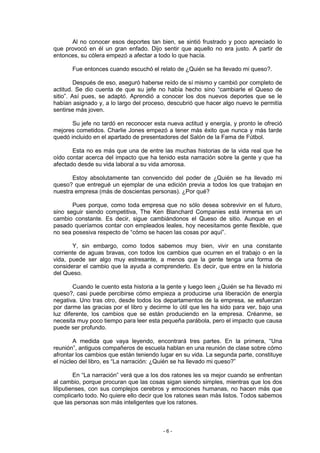 Al no conocer esos deportes tan bien, se sintió frustrado y poco apreciado lo
que provocó en él un gran enfado. Dijo sentir que aquello no era justo. A partir de
entonces, su cólera empezó a afectar a todo lo que hacía.

       Fue entonces cuando escuchó el relato de ¿Quién se ha llevado mi queso?.

         Después de eso, aseguró haberse reído de sí mismo y cambió por completo de
actitud. Se dio cuenta de que su jefe no había hecho sino “cambiarle el Queso de
sitio”. Así pues, se adaptó. Aprendió a conocer los dos nuevos deportes que se le
habían asignado y, a lo largo del proceso, descubrió que hacer algo nuevo le permitía
sentirse más joven.

       Su jefe no tardó en reconocer esta nueva actitud y energía, y pronto le ofreció
mejores cometidos. Charlie Jones empezó a tener más éxito que nunca y más tarde
quedó incluido en el apartado de presentadores del Salón de la Fama de Fútbol.

       Esta no es más que una de entre las muchas historias de la vida real que he
oído contar acerca del impacto que ha tenido esta narración sobre la gente y que ha
afectado desde su vida laboral a su vida amorosa.

       Estoy absolutamente tan convencido del poder de ¿Quién se ha llevado mi
queso? que entregué un ejemplar de una edición previa a todos los que trabajan en
nuestra empresa (más de doscientas personas). ¿Por qué?

       Pues porque, como toda empresa que no sólo desea sobrevivir en el futuro,
sino seguir siendo competitiva, The Ken Blanchard Companies está inmersa en un
cambio constante. Es decir, sigue cambiándonos el Queso de sitio. Aunque en el
pasado queríamos contar con empleados leales, hoy necesitamos gente flexible, que
no sea posesiva respecto de “cómo se hacen las cosas por aquí”.

        Y, sin embargo, como todos sabemos muy bien, vivir en una constante
corriente de aguas bravas, con todos los cambios que ocurren en el trabajo o en la
vida, puede ser algo muy estresante, a menos que la gente tenga una forma de
considerar el cambio que la ayuda a comprenderlo. Es decir, que entre en la historia
del Queso.

        Cuando le cuento esta historia a la gente y luego leen ¿Quién se ha llevado mi
queso?, casi puede percibirse cómo empieza a producirse una liberación de energía
negativa. Uno tras otro, desde todos los departamentos de la empresa, se esfuerzan
por darme las gracias por el libro y decirme lo útil que les ha sido para ver, bajo una
luz diferente, los cambios que se están produciendo en la empresa. Créanme, se
necesita muy poco tiempo para leer esta pequeña parábola, pero el impacto que causa
puede ser profundo.

        A medida que vaya leyendo, encontrará tres partes. En la primera, “Una
reunión”, antiguos compañeros de escuela hablan en una reunión de clase sobre cómo
afrontar los cambios que están teniendo lugar en su vida. La segunda parte, constituye
el núcleo del libro, es “La narración: ¿Quién se ha llevado mi queso?”

         En “La narración” verá que a los dos ratones les va mejor cuando se enfrentan
al cambio, porque procuran que las cosas sigan siendo simples, mientras que los dos
liliputienses, con sus complejos cerebros y emociones humanas, no hacen más que
complicarlo todo. No quiere ello decir que los ratones sean más listos. Todos sabemos
que las personas son más inteligentes que los ratones.



                                         -6-
 