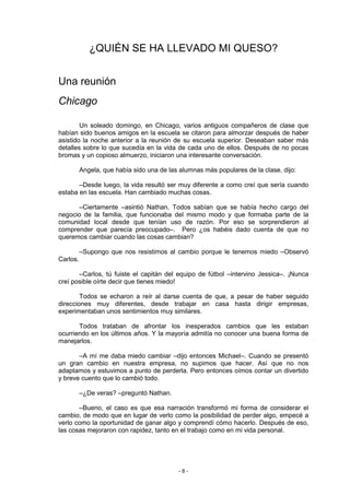 ¿QUIÉN SE HA LLEVADO MI QUESO?


Una reunión
Chicago

        Un soleado domingo, en Chicago, varios antiguos compañeros de clase que
habían sido buenos amigos en la escuela se citaron para almorzar después de haber
asistido la noche anterior a la reunión de su escuela superior. Deseaban saber más
detalles sobre lo que sucedía en la vida de cada uno de ellos. Después de no pocas
bromas y un copioso almuerzo, iniciaron una interesante conversación.

          Angela, que había sido una de las alumnas más populares de la clase, dijo:

       –Desde luego, la vida resultó ser muy diferente a como creí que sería cuando
estaba en las escuela. Han cambiado muchas cosas.

      –Ciertamente –asintió Nathan. Todos sabían que se había hecho cargo del
negocio de la familia, que funcionaba del mismo modo y que formaba parte de la
comunidad local desde que tenían uso de razón. Por eso se sorprendieron al
comprender que parecía preocupado–. Pero ¿os habéis dado cuenta de que no
queremos cambiar cuando las cosas cambian?

          –Supongo que nos resistimos al cambio porque le tenemos miedo –Observó
Carlos.

       –Carlos, tú fuiste el capitán del equipo de fútbol –intervino Jessica–. ¡Nunca
creí posible oírte decir que tienes miedo!

        Todos se echaron a reír al darse cuenta de que, a pesar de haber seguido
direcciones muy diferentes, desde trabajar en casa hasta dirigir empresas,
experimentaban unos sentimientos muy similares.

       Todos trataban de afrontar los inesperados cambios que les estaban
ocurriendo en los últimos años. Y la mayoría admitía no conocer una buena forma de
manejarlos.

       –A mí me daba miedo cambiar –dijo entonces Michael–. Cuando se presentó
un gran cambio en nuestra empresa, no supimos que hacer. Así que no nos
adaptamos y estuvimos a punto de perderla. Pero entonces oímos contar un divertido
y breve cuento que lo cambió todo.

          –¿De veras? –preguntó Nathan.

       –Bueno, el caso es que esa narración transformó mi forma de considerar el
cambio, de modo que en lugar de verlo como la posibilidad de perder algo, empecé a
verlo como la oportunidad de ganar algo y comprendí cómo hacerlo. Después de eso,
las cosas mejoraron con rapidez, tanto en el trabajo como en mi vida personal.




                                           -8-
 