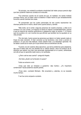 “Al principio, me molestó la evidente simplicidad del relato porque parecía algo
que bien pudieran habernos contado en la escuela.

       “Fue entonces cuando me di cuenta de que, en realidad, me sentía molesto
conmigo mismo, por no haber visto lo evidente ni haber hecho lo que verdaderamente
funciona cuando cambian las cosas.

       “Al comprender que los cuatro personajes de ese cuento representan las
diversas partes de mí mismo, decidí cómo quería actuar y cambié.

        “Más tarde, se lo conté a algunas personas de nuestra empresa, y ellas se lo
contaron a su vez a otras, y el negocio no tardó en mejorar considerablemente, gracias
a que la mayoría de nosotros aprendimos a adaptarnos mejor al cambio. Y, lo mismo
que me sucede a mí, son muchos los que afirman que también los ha ayudado en su
vida privada.

       “Por otro lado, fueron pocas las personas que dijeron no haber sacado nada en
limpio de esta narración. O bien conocían ya las lecciones y las vivían y ponían en
práctica o, lo que era más habitual, creían saberlo todo y no deseaban aprender. No
se daban cuenta de la razón por la que tantos otros se benefician de ella.

        “Cuando uno de nuestros altos ejecutivos, que tenía problemas para adaptarse,
dijo que el relato sólo era una pérdida de su valioso tiempo, otros se burlaron de él,
diciendo que sabían muy bien qué personaje representaba en el cuento, refiriéndose
con ello al que no aprendía nada nuevo y no cambiaba.

       –¿Pero cuál es ese cuento? –preguntó Angela.

       –Se titula ¿Quién se ha llevado mi queso?

       Todos se echaron a reír.

       –Creo que esto ya empieza a gustarme –dijo Carlos–. ¿Te importaría
contárnoslo? Quizá podamos sacarle partido.

      –Pues claro –contestó Michael–. Me encantará y, además, no se necesita
mucho tiempo.

       Y así fue como empezó a contarlo.




                                         -9-
 