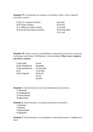 Задание 17. Составьте пословицы и поговорки. Одно слово в правом
столбике лишнее.

   1) On l’а vu passer comme...            a) le jour
   2) Il l’aime comme...                   b) un fou
   3) L’affaire est claire comme...        c) un œuf
   4) Il est devenu chauve comme...        d) le loup blanc
                                           e) le vent




Задание 14. Какое слово вы употребите на французском рынке, покупая
следующие продукты? Подберите соответствия. Одно слово в правом
столбике лишнее.

   1) des radis         a) une
   2) des framboises    barquette
   3) des pommes de     b) une botte
   terre                c) un filet
   4) des oignons       d) un sac
                        e) une
                        tranche



Задание 1. Среди данных слов существительным является ...
   1) danseuse
   2) malheureuse
   3) merveilleuse
   4) paresseuse

Задание 2. Среди данных слов прилагательным является ...
   1) patience
   2) patient
   3) patiemment
   4) patienter

Задание 3. Среди данных слов выберите существительное с суффиксом -
ment.
 