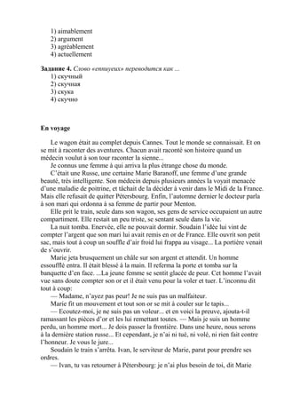 1) aimablement
   2) argument
   3) agréablement
   4) actuellement

Задание 4. Слово «ennuyeux» переводится как ...
   1) скучный
   2) скучная
   3) скука
   4) скучно



En voyage

    Le wagon était au complet depuis Cannes. Tout le monde se connaissait. Et on
se mit à raconter des aventures. Chacun avait raconté son histoire quand un
médecin voulut à son tour raconter la sienne...
    Je connus une femme à qui arriva la plus étrange chose du monde.
    C’était une Russe, une certaine Marie Baranoff, une femme d’une grande
beauté, très intelligente. Son médecin depuis plusieurs années la voyait menacée
d’une maladie de poitrine, et tâchait de la décider à venir dans le Midi de la France.
Mais elle refusait de quitter Pétersbourg. Enfin, l’automne dernier le docteur parla
à son mari qui ordonna à sa femme de partir pour Menton.
    Elle prit le train, seule dans son wagon, ses gens de service occupaient un autre
compartiment. Elle restait un peu triste, se sentant seule dans la vie.
    La nuit tomba. Enervée, elle ne pouvait dormir. Soudain l’idée lui vint de
compter l’argent que son mari lui avait remis en or de France. Elle ouvrit son petit
sac, mais tout à coup un souffle d’air froid lui frappa au visage... La portière venait
de s’ouvrir.
    Marie jeta brusquement un châle sur son argent et attendit. Un homme
essoufflé entra. Il était blessé à la main. Il referma la porte et tomba sur la
banquette d’en face. ...La jeune femme se sentit glacée de peur. Cet homme l’avait
vue sans doute compter son or et il était venu pour la voler et tuer. L’inconnu dit
tout à coup:
    — Madame, n’ayez pas peur! Je ne suis pas un malfaiteur.
    Marie fit un mouvement et tout son or se mit à couler sur le tapis...
    — Ecoutez-moi, je ne suis pas un voleur... et en voici la preuve, ajouta-t-il
ramassant les pièces d’or et les lui remettant toutes. — Mais je suis un homme
perdu, un homme mort... Je dois passer la frontière. Dans une heure, nous serons
à la dernière station russe... Et cependant, je n’ai ni tué, ni volé, ni rien fait contre
l’honneur. Je vous le jure...
    Soudain le train s’arrêta. Ivan, le serviteur de Marie, parut pour prendre ses
ordres.
    — Ivan, tu vas retourner à Pétersbourg: je n’ai plus besoin de toi, dit Marie
 