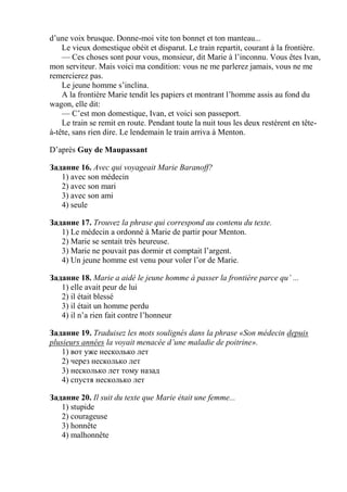 d’une voix brusque. Donne-moi vite ton bonnet et ton manteau...
    Le vieux domestique obéit et disparut. Le train repartit, courant à la frontière.
    — Ces choses sont pour vous, monsieur, dit Marie à l’inconnu. Vous êtes Ivan,
mon serviteur. Mais voici ma condition: vous ne me parlerez jamais, vous ne me
remercierez pas.
    Le jeune homme s’inclina.
    A la frontière Marie tendit les papiers et montrant l’homme assis au fond du
wagon, elle dit:
    — C’est mon domestique, Ivan, et voici son passeport.
    Le train se remit en route. Pendant toute la nuit tous les deux restèrent en tête-
à-tête, sans rien dire. Le lendemain le train arriva à Menton.

D’après Guy de Maupassant

Задание 16. Avec qui voyageait Marie Baranoff?
   1) avec son médecin
   2) avec son mari
   3) avec son ami
   4) seule

Задание 17. Trouvez la phrase qui correspond au contenu du texte.
   1) Le médecin a ordonné à Marie de partir pour Menton.
   2) Marie se sentait très heureuse.
   3) Marie ne pouvait pas dormir et comptait l’argent.
   4) Un jeune homme est venu pour voler l’or de Marie.

Задание 18. Marie a aidé le jeune homme à passer la frontière parce qu’ ...
   1) elle avait peur de lui
   2) il était blessé
   3) il était un homme perdu
   4) il n’a rien fait contre l’honneur

Задание 19. Traduisez les mots soulignés dans la phrase «Son médecin depuis
plusieurs années la voyait menacée d’une maladie de poitrine».
    1) вот уже несколько лет
    2) через несколько лет
    3) несколько лет тому назад
    4) спустя несколько лет

Задание 20. Il suit du texte que Marie était une femme...
   1) stupide
   2) courageuse
   3) honnête
   4) malhonnête
 