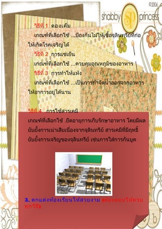 วิธีที่ 1 ดองเค็ม
    เกณฑ์ที่เลือกใช้ ...ป้องกันไม่ให้เชื้อจุลินทรีย์ที่ก่อ
 ให้เกิดโรคเจริญได้
    วิธีที่ 2 การแช่เย็น
    เกณฑ์ที่เลือกใช้ ...ควบคุมอุณหภูมิของอาหาร
    วิธีที่ 3 การทำาให้แห้ง
    เกณฑ์ที่เลือกใช้ ...เป็นการกำาจัดนำ้าออกจากอาหาร
 ให้อาการอยู่ได้นาน


 วิธีที่ 4 .การใช้สารเคมี
 เกณฑ์ที่เลือกใช้ .ยึดอายุการเก็บรักษาอาหาร โดยมีผล
 ยับยั้งการเน่าเสียเนื่องจากจุลินทรีย์ สารเคมีที่มีฤทธิ์
 ยับยั้งการเจริญของจุลินทรีย์ เช่นการใส่การกันบูด




3. ตกแต่ง ห้อ งเรีย นให้ส วยงาม (ต้อ งตอบให้ค รบ
ทุก วิธ ี)
 