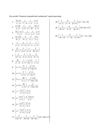 10-р ангийн “Рационал илэрхийллийг хялбарчлах” гэрийн даалгавар

        5x + 6               x+2                             1                 1  2
                                                                                   ⋅ ( a + 4a + 4 )
                   x     x                                              4
   1.          − 2    :    −                            18.        − 2     −
         x −4 x −4 x−2 x−2
          2
                                                             a − 2 a − 4 2a + 4 
        a + 24   a       a    6a − 1                         3                  1 
                                                                                        ⋅ ( 9 + 6b + b )
   2.          −     : 2    −                           19.          −
                                                                          4
                                                                              −                        2
         a − 5 a + 5 a − 25 a − 5                            3b − b 9 − b 3b + b 2 
                                                                    2       2

        2 x2 − x −1      x      x     x −1
   3.               − 2      :      −
           x −1
             2
                       x −1 x −1 x +1                        1                  1  2
                                                                                       ⋅ ( x − 8 x + 16 )
                                                                          4
        5 y + 21      3       3     3+ y                20.          − 2    −
   4.            −         :      −                          4 x − 16 x − 16 2 x + 8 
         9− y  2
                   9 − y 3− y 3− y
                        2


          1      a  1       1 
   5.        − 2   ⋅ 2    −     
        a − 2 a − 4  a − a a −1 
         b2     1  1          2 
   6.        +     :      −         
        b − 1 b + 1  2 − b 2b − b 2 
         2


       1        1  b        b
   7.  2     −     ⋅    + 2
       b − b b −1  b + 2 b − 4
        3a      1  a+2       1 
   8.        −     :     −      
      a − 9 a − 3  3a − 3 a − 1 
        2


                 8       a2 + 4
   9.  a − 2 +       :
               a + 2  a 2 + 4a + 4
                  2       a2 + 1
   10.  a − 1 +       :
                a + 1  a 2 + 2a + 1
                 50        x 2 + 25
   11.  5 + x −       :
                5 − x  x 2 − 10 x + 25
                   36         a2
   12.  a + 6 +         : 2
                  a − 6  a − 12a + 36
                1 + x4  1 − x
   13.  x −
          2
                        :
                x2 + 1  1 + x2
              1 + a 2  a 2 + 2a + 1
   14.  a −           :
               a −1        a −1
        3 1 + b 6  b3 + 1
   15.  b − 3     :
           b −1  b −1
                1 + a4  1 − a
   16.  a 2 −          :
                a2 + 1  1 + a2
         5                 1 
                                  ⋅ ( 25 − 10b + b )
                    1
   17.           −     +                          2

         25 − b 10 + 2b 10 − 2b 
                2
 