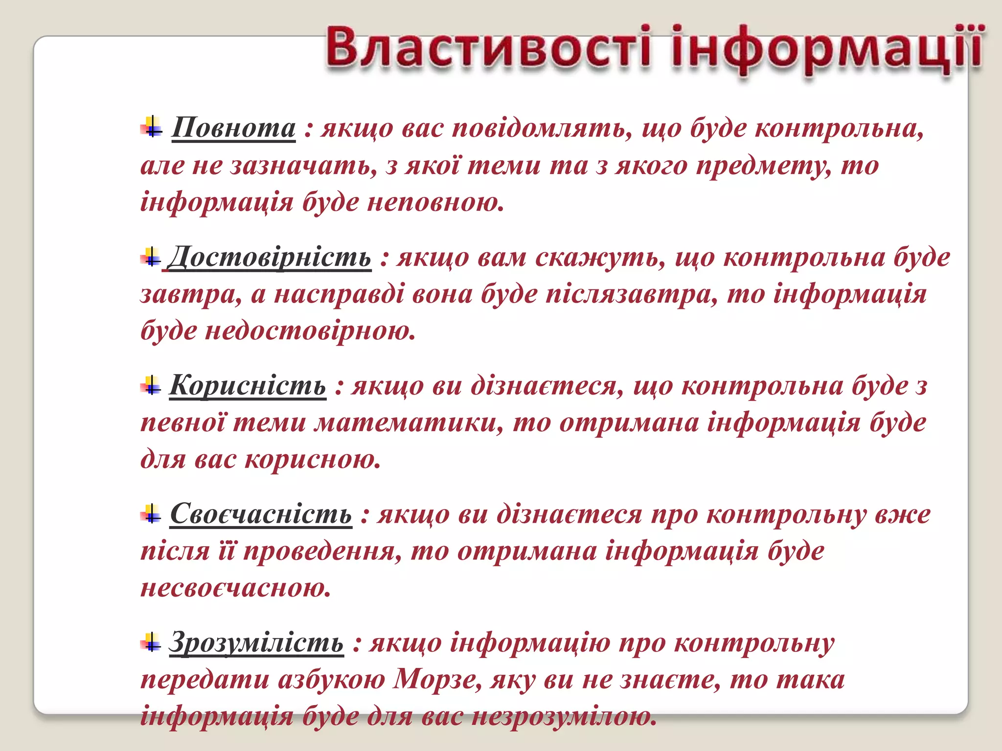 Повнота : якщо вас повідомлять, що буде контрольна,
але не зазначать, з якої теми та з якого предмету, то
інформація буде неповною.
  Достовірність : якщо вам скажуть, що контрольна буде
завтра, а насправді вона буде післязавтра, то інформація
буде недостовірною.
  Корисність : якщо ви дізнаєтеся, що контрольна буде з
певної теми математики, то отримана інформація буде
для вас корисною.
  Своєчасність : якщо ви дізнаєтеся про контрольну вже
після її проведення, то отримана інформація буде
несвоєчасною.
  Зрозумілість : якщо інформацію про контрольну
передати азбукою Морзе, яку ви не знаєте, то така
інформація буде для вас незрозумілою.
 