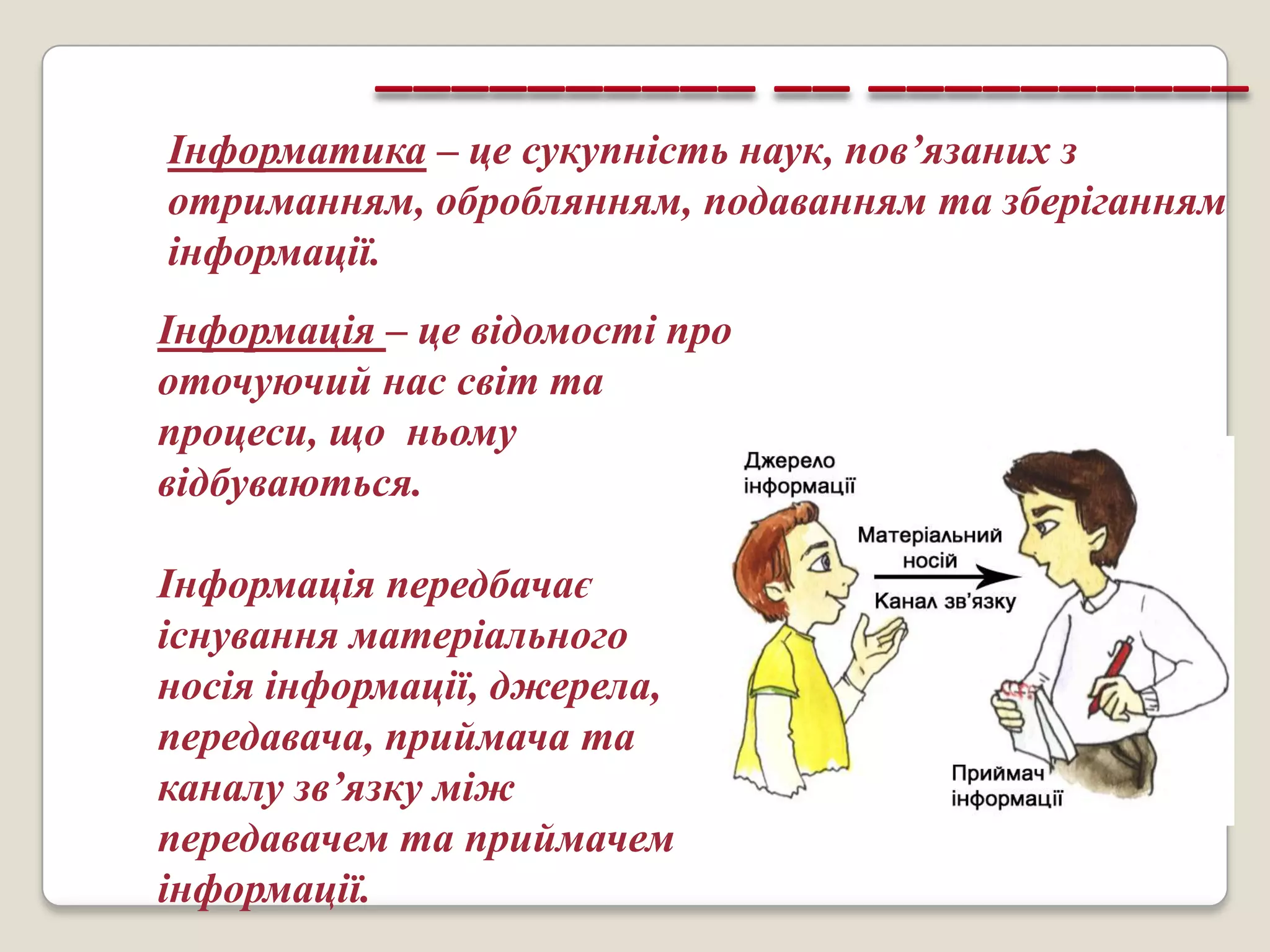 Інформатика – це сукупність наук, пов’язаних з
отриманням, оброблянням, подаванням та зберіганням
інформації.
Інформація – це відомості про
оточуючий нас світ та
процеси, що ньому
відбуваються.

Інформація передбачає
існування матеріального
носія інформації, джерела,
передавача, приймача та
каналу зв’язку між
передавачем та приймачем
інформації.
 