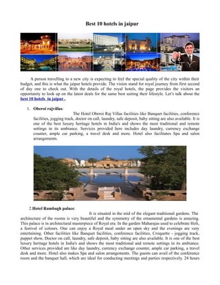 Best 10 hotels in jaipur




      A person travelling to a new city is expecting to feel the special quality of the city within their
budget, and this is what the jaipur hotels provide. The vision stand for royal journey from first second
of day one to check out. With the details of the royal hotels, the page provides the visitors an
opportunity to look up on the latest deals for the same best suiting their lifestyle. Let’s talk about the
best 10 hotels in jaipur .

   1. Oberoi rajvillas:
                                The Hotel Oberoi Raj Villas facilities like Banquet facilities, conference
       facilities, jogging track, doctor on call, laundry, safe deposit, baby sitting are also available. It is
       one of the best luxury heritage hotels in India's and shows the most traditional and remote
       settings in its ambiance. Services provided here includes day laundry, currency exchange
       counter, ample car parking, a travel desk and more. Hotel also facilitates Spa and salon
       arrangements.




     2.Hotel Rambagh palace:
                                         It is situated in the mid of the elegant traditional gardens. The
architecture of the rooms is very beautiful and the symmetry of the ornamental gardens is amazing.
This palace is in architectural masterpiece of Royal era. In the garden Maharajas used to celebrate Holi,
a festival of colours. One can enjoy a Royal meal under an open sky and the evenings are very
entertaining. Other facilities like Banquet facilities, conference facilities, Croquette - jogging track,
puppet show, Doctor on call, laundry, safe deposit, baby sitting are also available. It is one of the best
luxury heritage hotels in India's and shows the most traditional and remote settings in its ambiance.
Other services provided are like day laundry, currency exchange counter, ample car parking, a travel
desk and more. Hotel also makes Spa and salon arrangements. The guests can avail of the conference
room and the banquet hall, which are ideal for conducting meetings and parties respectively. 24 hours
 