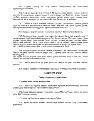 26.1. Газрын кадастр нь газар зохион байгуулалтын арга хэмжээний
бүрэлдэхүүн хэсэг мөн.

      26.2. Газрын кадастрт энэ хуулийн 9-16 дугаар зүйлд заасан газрын нэгдмэл
сангийн бүх ангилалын газрын улсын бүртгэл, газрын тоо бүртгэл, чанар, үнэлгээ,
төлбөр, шилжилт хөдөлгөөн, газар хамгаалах талаар авсан арга хэмжээ зэрэг
үзүүлэлтийг засаг захиргаа, нутаг дэвсгэрийн нэгж бүрээр тусгасан байна.

      26.3. Газрын нэгдмэл сангийн тайланд газрын хуваарилалт, газрын улсын
бүртгэл, ашиглалт, хамгаалалтын байдлыг аймаг, нийслэл, сум, дүүрэг бүрээр тусгаж,
тэдгээрийн хөдөлгөөнийг харуулсан зургийг хавсаргасан байна.

       26.4. Газрын нэгдмэл сангийн тайлангийн маягтыг Засгийн газар батална.

      26.5. Газрын нэгдмэл сангийн сум, дүүргийн тайланг Засаг дарга тухайн оны 12
дугаар сарын 1-ний өдрийн байдлаар тасалбар болгон гаргаж, 12 дугаар сарын 15-ны
өдрийн дотор аймаг, нийслэлийн Засаг даргад; газрын нэгдмэл сангийн аймаг,
нийслэлийн тайланг Засаг дарга дараа оны 1 дүгээр сарын 15-ны өдрийн дотор
газрын асуудал эрхэлсэн төрийн захиргааны байгууллагад тус тус гаргаж өгнө.
/Энэ хэсэгт 2003 оны 6 дугаар сарын 12-ны өдрийн хуулиар өөрчлөлт орсон/

      26.6. Газрын асуудал эрхэлсэн төрийн захиргааны төв байгууллага тухайн оны
газрын нэгдмэл сангийн тайланг дараа оны 3 дугаар сард багтаан Засгийн газарт
танилцуулна.
/Энэ хэсэгт 2003 оны 6 дугаар сарын 12-ны өдрийн хуулиар өөрчлөлт орсон ба 2005 оны 1 дүгээр
сарын 27-ны өдрийн хуулиар нэмэлт орсон/

      26.7. Газрын кадастрын үр дүнг үндэслэн газрын нэгдмэл сангийн тайланг
гаргана.

       26.8. Газрын кадастртай холбогдсон харилцааг холбогдох хуулиар зохицуулна.

                                       ТАВДУГААР БҮЛЭГ

                                Газар эзэмшүүлэх, ашиглуулах

       27 дугаар зүйл. Газар эзэмшүүлэх

      27.1. Газрыг энэ хуульд заасан зориулалт, хугацаа, болзолтойгоор гэрээний
үндсэн дээр зөвхөн эрхийн гэрчилгээгээр эзэмшүүлнэ.

       27.2. Газар эзэмших эрхийн гэрчилгээг зөвхөн Монгол Улсын иргэн, аж ахуйн
нэгж, байгууллагад олгоно.

       27.3. Нэгж талбар бүр эрхийн гэрчилгээтэй байна.

      27.4. Хүчин төгөлдөр эрхийн гэрчилгээгүй аливаа этгээд газар эзэмшихийг
хориглоно.
 